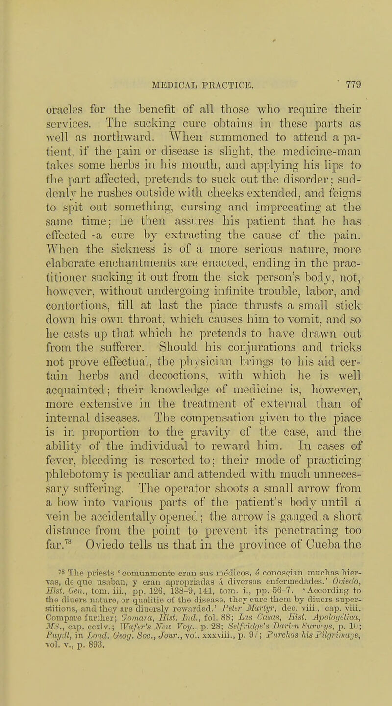 oracles for the benefit of all those who require their services. The suclcing cure obtains in these parts as well as northward. When summoned to attend a pa- tient, if the pain or disease is slight, the medicine-man takes some herbs in his mouth, and applying his lips to the part affected, pretends to suck out the disorder; sud- denly he rushes outside with cheeks extended, and feigns to spit out something, cursing and imprecating at the same time; he then assures his patient that he has eftected *a cure by extracting the cause of the pain. When the sickness is of a more serious nature, more elaborate enchantments are enacted, ending in the prac- titioner sucking it out from the sick person’s bodyy not, however, without undergoing infinite trouble, labor, and contortions, till at last the place thrusts a small stick down his own throat, which causes him to vomit, and so he casts up that which he pretends to have drawn out from the sufferer. Should his conjurations and tricks not prove efiectual, the physician brings to his aid cer- tain herbs and decoctions, with which he is well acquainted; their knowledge of medicine is, however, more extensive in the treatment of external than of internal diseases. The compensation given to the place is in proportion to the gravity of the case, and the ability of the individual to reward him. In cases of fever, bleeding is resorted to; their mode of practicing phlebotomy is peculiar and attended with much nnneces- sarv suffering. The operator shoots a small arrow fi’om a bow into various parts of the patient’s body until a vein be accidentally opened; the arrow is gauged a short distance from the point to prevent its penetrating too far.'*® Oviedo tells us that in the province of Cueba the ■^8 The j)riests ‘ comuumente erau sns medicos, e conosqian muchas hier- vas, de qiie iisaban, y eran apropriadas a diversas enferinedades.’ Oviedo, Hist. Gen., tom. iii., i:>p. 126, 138-9, 141, tom. i., pp. 56-7. ‘According to the diners nature, or qualitie of the disease, they cure them by diners sujDcr- stitions, and they are diuersly rewarded.’ PeA?' Martyr, dec. viii., cap. viii. Compare further; Goniara, Hist. Ind., fob 88; Las Casas, Hist. Apoloyetica, M.-i., cap. ccxlv.; Wafer's New Voy., p.28; Selfridye's Darien Curvys, p. 10; Puydt, in Land. Geoy. Soc., Jour., vol. xxxviii., p. Of; Farchas his Filyrmaye, vol. V., p. 893.