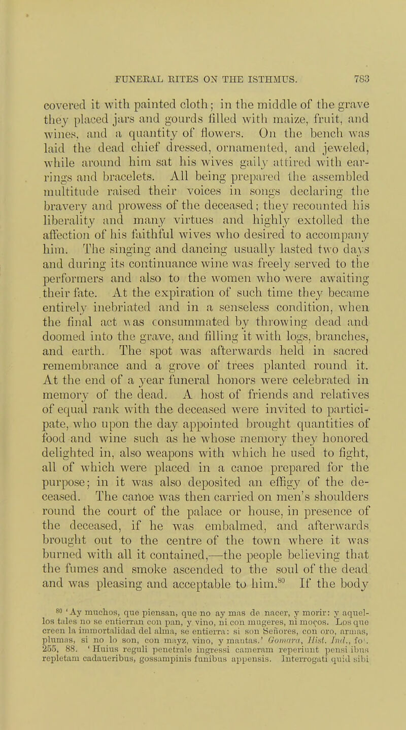covered it with painted cloth; in the middle of the grave they [)laced jars and gourds filled with maize, fruit, and wines, and a quantity of flowers. On the bench was laid the dead chief dressed, ornamented, and jeweled, while around him sat his wives gaily attii-ed with ear- rings and bracelets. All being prepai-ed the assembled multitude raised their voices in songs declaring the bravery and prowess of the deceased; they recounted his liberality and many virtues and highly extolled the affection of his faithful wives who desired to accompany him. The singing and dancing usually lasted two days and during its continuance wine was freelj'' served to tlie performers and also to the women who were awaiting their fate. At the expiration of such time they became entirely inebriated and in a senseless condition, when the final act uas consummated by throwing dead and doomed into the grave, and filling it with logs, branches, and earth. The spot was afterwards held in sacred remembrance and a grove of trees planted round it. At the end of a year funeral honors were celebrated in memory of the dead. A host of friends and relatives of equal rank with the deceased were invited to partici- jiate, who upon the day appointed brought quantities of food and wine such as he whose memory they honored delighted in, also weapons with Avhich he used to fight, all of which were placed in a canoe prepared for the purpose; in it was also deposited an effigy of the de- ceased. The cailoe was then carried on men’s shoulders round the court of the palace or house, in presence of the deceased, if he Avas embalmed, and afterwards brought out to the centre of the town Avhere it Avas burned Avith all it contained,-—the people believing that the fumes and smoke ascended to the soul of the dead and was pleasing and acceptable to him.®° If the body 80 ‘Ay ranchos, que piensau, quo no ay raas cle nacer, y raorir: y aqnel- los tales no se entiernm con pan, y vino, ui con raugeres, ni mo(;*os. Los qno creen la iinraortaliclad del alma, se eutierra: si son Sefiores, con oro, arums, plumas, si no lo son, con raayz, vino, y mantas.’ Gonmnt, Hint. Jml., fo'. 255, 88. ‘ Hiiius rcgnli penetrale ingressi caineram reperiimt pcnsi ibns reidetam cadaueribus, gossarapiuis fimibus a2)pensis. luterrogati quid sibi