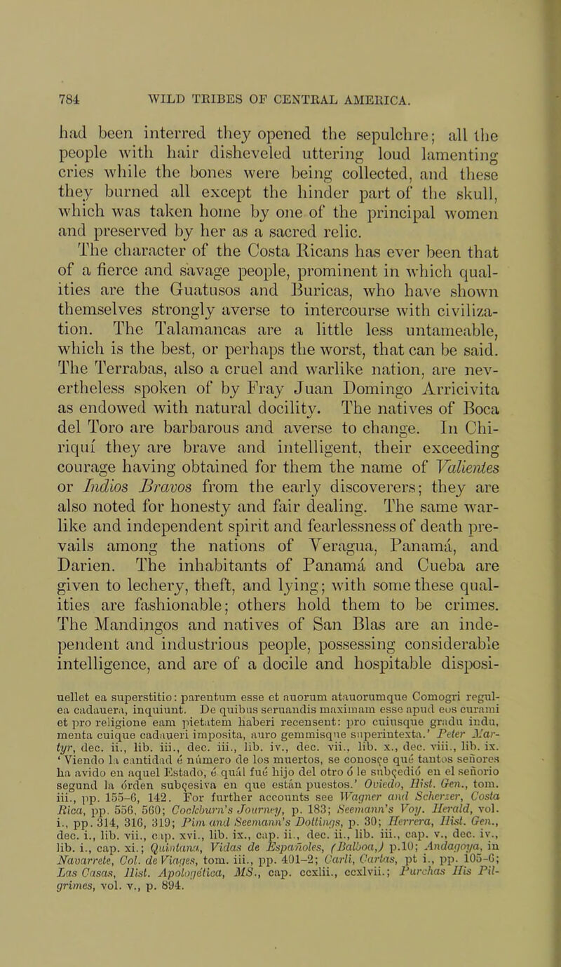 784 WILD TRIBES OF CENTRAL AMERICA. had been interred they opened the sepulchre; all llie people with hair disheveled uttering loud lamenting cries while the bones were being collected, and these they burned all except the hinder part of the skull, which was taken home by one of the principal women and preserved by her as a sacred relic. The character of the Costa Ricans has ever been that of a tierce and savage people, prominent in which qual- ities are the Guatusos and Buricas, who have shown themselves strongly averse to intercourse with civiliza- tion. The Talamancas are a little less untameable, which is the best, or perhaps the worst, that can be said. The Terrabas, also a cruel and warlike nation, are nev- ertheless spoken of by Fray Juan Domingo Arricivita as endowed with natural docility. The natives of Boca del Toro are barbarous and averse to change. In Chi- riqui they are brave and intelligent, their exceeding courage having obtained for them the name of ValienLes or Indios Bravos from the early discoverers; they are also noted for honesty and fair dealing. The same war- like and independent spirit and fearlessness of death pre- vails among the nations of Yeragua, Panama, and Darien. The inhabitants of Panama and Cueba are given to lechery, theft, and l3'ing; with some these qual- ities are fashionable; others hold them to be crimes. The Mandingos and natives of San Bias are an inde- pendent and industrious people, possessing considerable intelligence, and are of a docile and hospitable disposi- uellet ea superstitio: parentum esse et nuoruni atauorumque Comogri regul- ea cadauera, inquiunt. De quibus seruandis maxiinam esse apud eus curaini et pro religione earn pietatem liaberi recensent: pro cuinsque gradn ir.du, menta cuique cadaueri imposita, auro genimisqne siiperiutexta.’ Pder Mar- tyr, dec. ii., lib. iii., dec. iii., lib. iv., dec. vii., lib. x., dee. viii., lib. ix. ‘ Viendo la cantidad e m'lmero de los muertos, se couos(^e qne tantos seiiores ba avido en aquel Estado, e qual fue hijo del otro d le subqedid eii el senorio segund la drden subqesiva eu que estiln iDuestos.’ Oviedo, Hist. Ocn., tom. 111., ]ip. 155-6, 142. For further accounts see Wagner and Scherzer, Costa Rica, pp. 556, 560; Cocicburii’s Journey, 183; Seemann’s Voy. Herald, vol. 1., pp. 314, 316, 319; Pirn and Seemann’s Dottings, p. 30; Herrera, Hist. Gen., dec. i., lib. vii., cip. xvi., lib. ix., cap. ii., dec. ii., lib. iii., cap. v., dec. iv., lib. i., cap. xi.; Quintana, Vidas de Espafioles, (Balboa,) p.lO; Andagoya, in Navarrete, Col. deViages, tom. iii., pp. 401-2; Carli, Cartas, pt i., jjp. 105-6; Las Casas, Hist. Apologelica, 31S., cap. eexlii., ccxlvii.; Purchas His Pil- grimes, vol. v., p. 894.