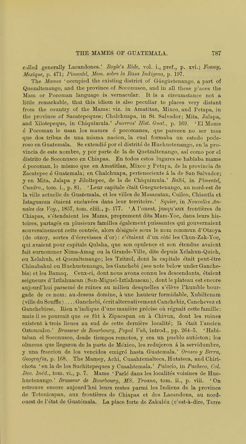 c.illed generally Lacandones.’ Boyle’s Ride, a*o1. i., pref., p. xvi.; Fossey, Mexique, p. 471; Pimentel, Mem. sobre la Raza Indtgena, p. 197. The Mames ‘ occupied the existing district of Giieglietenaugo, a part of Quezaltenango, and the province of Soeouusco, and in all these places the Mam or Pocomau language is vernacular. It is a circumstance not a little remarkable, that this idiom is also peculiar to places very distant from the country of the Mams; viz. in Amatitan, Mixco, and Petapa, in the province of Sacatepeques; Chalchuapa, in St. Salvador; Mita, Jalapa, and Xilote23eque, in Chiquimula.’ Juarros' Hist. Guat., p. 1G9. ‘El Marne d Pocoman le usan los mames d pocomanes, que parecen no ser mas que dos tribus de una misma nacion, la cual formaba un estado pode- roso en Guatemala. Se extendid por el distritd de Huehuetenango, en la pro- vincia de este nombre, y por parte de la de Quetzaltenango, asi como por el distrito de Soconusco en Chiapas. En todos estos lugares se hablaba mame d pocoman, lo mismo que en Amatitlan, Mixco y Petaj^a, de la provincia de Zacatepec d Guatemala; en Chalchuapa, perteneciente a, la de San Salvador; y en Mita, Jalapa y Jiloltepec, de la de Chiquimula.’ Balhi, in Pimentel, Cuadro., tom. i., p. 81. ‘Leur capitale etait Gueguetenango, au uord-est de la ville actuelle de Guatemala, et les villes de Masacatau, Cuilco, Chiantla et Istaguacan etaient enclavees dans leur territoire.’ Squier, in Nouvelles An- nales des Voy., 1857, tom. cliii., p. 177. ‘Al’ouest, jusqu’aux frontieres de Chiapas, s’etendaient les Mams, proprement dits Mam-Yoc, dans leurs his- toires, partagds en plusieurs families dgalement puissantes qui gouvernaient Bouverainement cette contree, alors designee sous le nom commun d’Otzoya (de otzoy, sortes d’ecrevisses d’or): c’etaient d’un cote les Chun-Zak-Yoc, qui avaient pour capitale Qulaha, que son oj)ulence et son etendue avaient fait surnommer Nima-Amag ou la Grande-Ville, dite depuis Xelahun-Quieh, ou Xelahuh, et Quezaltenango; les Tzitzol, dont la capitale etait peut-etre Chinabahul ou Huehuetenango, lesGanchebi (see note below under Ganche- bis) et les Bamaq. Ceux-ci, dont nous avons connu les descendants, etaient seigneurs d’lztlahuacan (San-Miguel-Iztlahuacan), dont le plateau est encore aujourd’hui parseme de mines au milieu desquelles s’eleve I’humble bour- gade de ce nom; au-dessus domine, a une hauteur formidable, Xubiltenam (ville du Souffle) Ganchebi, ecrit alternativement Canchebiz, Canchevez et Ganchebirse. Kien n’indique d’unemaniere precise oil regnait cette famille; mais il se pourrait que ce fut a Zipacapan ou a Chivun, dont les ruines existent a trois lieues au slid de cette derniere localite; la etait I’ancien Oztoncalco.’ Brasseur de Bourhourg, Popol Vuh, introd., pp. 264-5. ‘Habi- taban el Soconusco, desde tiempos remotos, y era un jiueblo autocton; los olmecas que llegaron de la parte de Mexico, les redujeron 4 la servidumbre, y una fraccion de los vencidos emigro hasta Guatemala.’ Orozco y Berra, Geografia, p. 168. The Mamey, Achi, Cuaahtemalteca, Hutateca, and Chiri- chota ‘en la de los Suchitepeques y Cuaahtemala.’ Palacio, in Pacheco, Col. Doc. Ined., tom. vi., p. 7. Mame ‘ Parle dans les localites voisines de Hue- huetenango.’ Brasseur de Bourhourg, MS. Troano, tom. ii., p. viii. ‘ On retrouve encore aujourd’hui leurs restes j^armi les Indiens de la province de Totonieapan, aux frontieres de Chiapas et des Lacandons, au nord- ouest de I’etat de Guatemala. La place forte de Zakuleu (c’est-a-dire, Terre