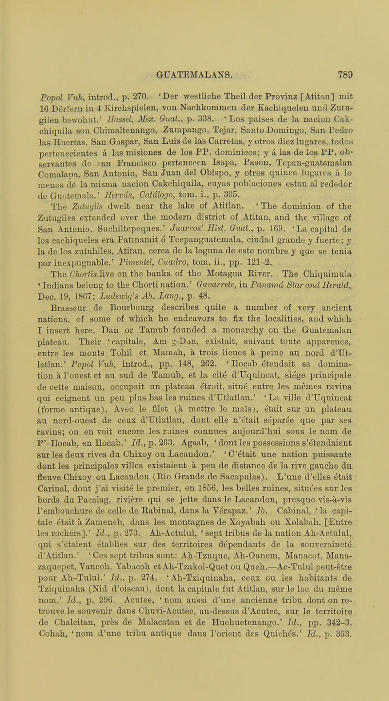 Popol Vuh, introd., p. 270. ‘Der westliche Theil der Provinz [Atitnn] mit 16 Pdrt'eru in 4 Kirchspielen, vou Nachkommeu der Kachiquelen mid Zutn- gilen bswohnt.’ Hassel, Mcx. Ouat., p. 338. ‘Los paises de la iiacion Cak- chiquila sou Cbimalteuango, Zumpango, Tejar, Santo Domingo, Sun Pedro las Huertas, San Guspar, San Luis de las Carretas, y otros diez lugares, todos pertenecientes a las misiones de los PP. dominicos; y a las de los PP, ob- servantes de san Francisco pertenecen Isapa, Pason, Tepan-guatemalan Comalana, San Antonio, San Juan del Obispo, y otros quince lugares a lo meuos de la misma uacion Cakcbiquila, cuyas iioblacioues estan al rededor de Guatemala.’ Hervds, Catdlogo, tom. i., p. 305. The Zidugils dwelt near the lake of Atitlan. ‘ The dominion of the Zutugiles extended over the modern district of Atitan, and the village of San Antonio, Suchiltepeques.’ Juarros’ Hist. Guat., p. 169. ‘ La capital de los cachiqueles era Patinamit d Tecpanguatemala, ciudad grande y fuerte; y la de los zutuhiles, Atitan, cerca de la laguna de este nombre y que se tenia por inexpugnable.’ Pimentel, Cuadro, tom. ii., pp. 121-2. The live on the banks of the Motagua River. The Chiquimula ‘Indians belong to the Chorti nation.’ Gavarrete, in Panama Star and Herald, Dec. 19, 1867; Ludewig's Ah. Lang., p. 48. Brasseur de Bourbourg describes quite a number of very ancient nations, of some of which he endeavors to fix the localities, and which I insert here. Dan or Tamub founded a monarchy on the Guatemalan plateau. Their ‘ capitale. Am g-Dan, existait, suivaut toute apparence, entre les mouts Tohil et Mamuh, a trois lieues a peine au nord d’Ut- latlan.’ Papal Vuh, introd., pp. 148, 262. ‘ Ilocab etendait sa domina- tion a I’ouest et au sud de Tamub, et la cite d'Uquincat, siege principale de cette maison, occupait un plateau etroit, situe entre les memes ravins qui ceignent un pen plus bas les mines d’Utlatlan.’ ‘La ville d’Uquincat (forme antique), Avec le filet (a mettre le mai's), etait sur un plateau au nord-ouest de ceux d’Utlatlan, dont elle n’etait separee que par ses ravins; on en voit encore les ruines connues aujourd’hui sous le nom de P’-Ilocab, en Ilocab.’ Jd., p. 263. Agaab, ‘ dont les possessions s’etendaient sur les deux rives du Chixoy ou Lacandon.’ ‘C’etait une nation puissante dont les principales villes existaient a peu de distance de la rive gauche du fleuve Chixoy ou Lacandon (Bio Grande de Sacaioulas). L’une d’elles etait Carinal, dont j’ai visite le premier, en 1856, les belles ruines, sitiu'es sur les herds du Pacalag, riviere qui se jette dans le Lacandon, presque vis-a-vis I’embouchure de celle de Rabinal, dans la Verapaz. ’ lb. Cabinal, ‘ la capi- tale etait a Zameneb, dans les montagnes de Xoyabah ou Xolabah, [Entre les rochers].’ Id., p. 270. Ah-Actulul, ‘sejit tribus de la nation Ah-Actulul, qui s’etaient etablies sur des territoires dependants de la souverainete d’Atitlan.’ ‘ Ces sept tribus sent: Ah-Tzuque, Ah-Oanem, Manacot, Mana- zaquepet, Vancoh, Yabacoh et Ah-Tzakol-Quet ou Queh.—Ac-Tulul peut-etre pour Ah-Tulul.’ Id., p. 274. ‘ Ah-Txiquiuaha, ceux ou les habitants de Tziquinaha (Nid d’oiseau), dont la capitale fut Atitlan, sur le lac du mSme nom.’ Id., p. 296. Acutee, ‘nom airssi d’une ancienne tribu dont on re- trouve le souvenir dans Chuvi-Acutec, au-dessus d’Acutec, sur le territoire de Chalcitan, pres de Malacatan et de Hiiehuetenango.’ Id., pp. 342-3. Gohah, ‘nom d’une tribu antique dans I’orieut des Quiches.’ Id., p. 353.
