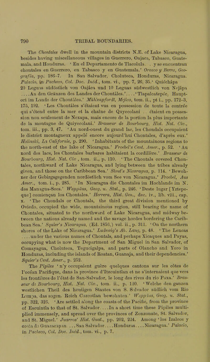The Choniahs dwell in the mountain districts N.E. of Lake Nicaragua, besides having miscellaneous villages in Guerrero, Oajaca, Tabasco, Guate- mala, and Honduras. ‘ En el Departamento de Tlacolula. . y se encuentran choutales en Guerrero, en Tabasco y en Guatemala.’ Orozco y Jkrra, Geo- grafki, pp. 186-7. In San Salvador, Choluteca, Honduras, Nicaragua. Palacio, in Pacheco, Col. Doc. Ined., tom. vi., pp. 7, 26, 35.‘ QuiechApa 20 Leguis sudostlich von Oajaca und 10 Leguas sudwestlich von Nejapa ... .An den Griinzen des Landes derChontales.’.... ‘ Tlapalcatepec. Haupt- ort im Laude der Chont iles.’ Miihlenpfordl, Mejico, tom. ii., pt i., pp. 172-3, 175, 102. ‘Les Chontales s’etaient vus en possession de toute la contr^e qui s’etend entre la mer et la chaino de Quyecolani .. etaient en posses- sion non seulement de Nexapa, mais encore de la portion la plus importante de la montague de Quiyecolani.’ Brasseur de Bourbourg, Hist. Nat. Civ., tom. iii., pp. 3, 47. ‘ Au nord-ouest du grand lac, les Chondals occupaient le district montagneux appele encore aujourd’hui Chontales, d’apres eux.’ Holins/ci, La, Californie, p. 290. ‘ Inhabitants of the mountainous regions to the north-east of the lake of Nicaragua.’ Froebel’s Cent. Amer., p. 52. ‘ Au nord des lacs, les Chontales barbares habitaient la cordillere.’ Brasseur de Bourbourg, Hist. Nat. Civ , tom. ii., p. 110. ‘ The Chontals covered Chon- tales, northward of Lake Nicaragua, and lying between the tribes already given, and those on the Caribbean Sea.’ Stout's Nicaragua, p. 114. ‘ Bewoh- ner der Gebirgsgegenden nordiistlich vom See von Nicaragua.’ Froebel, Aus Amer., tom. i., p. 285. ‘In Nicaragua die Chontales im Hochlande im N. des Managua-Sees.’ Wapp/ius, Geog.u. Ntat., p. 246. ‘Deste lugar [Yztepe- que] comiencjan los Chontales.’ Herrera, Hist. Gen., dec. iv., lib. viii., cap. X. ‘ The Chondals or Chontals, the third great division mentioned by Oviedo, occupied the wide, mountainous region, still bearing the name of Chontales, situated to the northward of Lake Nicaragua, and midway be- tween the nations already named and the savage hordes bordering the Carib- bean Sea.’ Squier’s Nicaragua, (Ed. 1856,) vol. ii., p. 311. ‘ On the northern shores of the Lake of Nicaragua.’ Ludewig’s Ab. Lang, p. 48. ‘ The Lencas .... under the various names of Chontals, and perhaps Xicaques and Payas, occupying what is now the Department of San Miguel in San Salvador, of Comayagua, Choluteca, Tegucigalpa, and parts of Olancho and Yoro in Honduras, including the islands of Roatan, Guanaja, and their dependencies.’ Squier’s Cent. Amer., p. 252. The Pipiles ‘ n’y occupaient guere quelques cantons sur les cotes de I’oc^an Pacifique, dans la province d’ltzcuintlan et ne s’internaient que vers les frontieres de I’etat de San-Salvador, le long des rives du rio Paxa.’ Bras- seur de Bourbourg, Hist. Nat. Civ., tom. ii., p. 120. ‘Welche den ganzen westlichen Theil des heutigen Staates von S. Sdvador siidlich vom Rio Lempa, das sogen. Reich Cozcotlan bewohuten.’ IF’.tpp-V’as, Geog. u. Slat., pp. 322, 326. ‘Are settled along the coasts of the Pacific, from the province of Escuintla to that of St. Salvador. .. .In a short time these Pipiles multi- plied immensely, and spread over the provinces of Zonzonate, St. Salvador, and St. Miguel.’ Juarros’ Hist. Guat., pp. 202, 224. Among ‘los Izalcos y costa de Guazacapan .. .San Salvador... .Honduras Nicaragua.’ Palacio, in Pacheco, Col. Doc. Ined., tom. vi., p. 7.