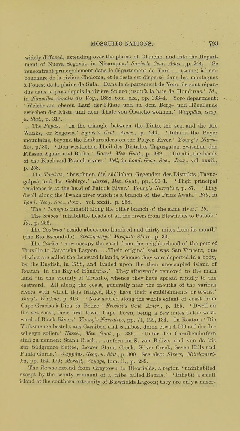 ■widely diffused, extending over the idains of Olancho, and into the Depart- ment of Nueva Segovia, in Nicaragua.’ Squier’s Cent. A7)ier,, p. 244. ‘Be rencontrent priiicipalement dans le departement de Yoro.... (some) k I’em- bouchure de la riviere Choloma, et le reste est disperse dans les montagnes k I’ouest de la plaine de Siila. Dans le departement de Yoro, ils sont repan- dus dans le pays depuis la riviere Sulnco jusqu’k la bale de Honduras.’ Id., ill Xoiivelles Annales des Voy., 1858, tom. clx., pp. 133-4. Yoro department; ‘ Welche am oberen Lauf der Fliisse und in dem Berg- und Hugellande zwischen der Kuste und dem Thale von Olancho -wohnen.’ Wappiius, Geog. u. Stat., p. 317. The Poyas. ‘ In the triangle beWeen the Tinto, the sea, and the Kio Wanks, or Segovia.’ Squier’s Cent. Amer., p. 244. ‘ Inhabit the Foyer mountains, beyond the Embarcadero on the Polyer Eiver.’ Young’s Na7ra- iive, p.80. ‘ Den -westlichen Theil des Distrikts Taguzgalpa, zwischen den Fliissen Aguan und Barbo.’ Hassel, Mcx. Guat., p. 389. ‘ Inhabit the heads of the Black and Patook rivers.’ Pell, inLond. Geog. Soc., Jour., vol. xxxii., p. 258. The Towkas, ‘ bewohnen die siidlichen Gegenden des Distrikts (Taguz- galpa) und das Gebirge.’ Hassel, Mex. Guat., pp. 390-1. ‘Th^ir principal residence is at the head of Patook River.’ Young’s Harrative, p. 87. ‘ They dwell along the Twaka river which is a branch of the Prinz Awala.’ Pell, in Pond: Geoj. Soc., Jour., vol. xxxii., p. 258. The ‘ Toonglas inhabit along the other branch of the same river.’. Ih. The Smoos ‘ inhabit the heads of all the rivers from Blewfields to Patook.’ Id., p. 256. The Cookras ‘ reside about one hundred and thirty miles from its mouth’ (the Rio Escondido). Strangew.ays’ Mosquito Shore, p. 30. The Caribs ‘ now occupy the coast from the neighborhood of the port of Truxillo to Carataska Lagoon Their original seat wqs San Vincent, one of what are called the Leeward Islands, whence they were deported.in a body, by the English, in 1798, and landed upon the . then unoccupied island of Roatan, iu the Bay of Honduras.’ They afterwards removed to the main land ‘ in the ■vicinity of Truxillo, whence they have sfiread rapidly to the eastward. All along the coast, generally near the mouths of the various rivers with which it is fringed, they have their establishments or towns.’ Pard’s Waikna, p. 316. • ‘ Now settled along the whole extent of coast from Cape Gracias k Dios to Belize.’ Froebel's Cent. Amer., p. 185. ‘ Dwell on the sea coast, their first town. Cape Town, being a few miles to the west- ward of Black River.’ Young’s Narrative, pp. 71, 122, 134. In Roatan: ‘ Die Volksmenge besteht aus Caraiben und Sambos, deren etwa 4,000 auf der In- sel seyn sollen.’ Hassel, Mex. Guat., p. 386. ‘Unter den Caraibendorfern sind zu nennen: Stanu Creek... .unfern im S. von Belize, und von da bis zur Siidgrenze Settee, Lower Stanu Creek, Silver Creek, Seven Hills und PuutiGorda.’ Wappdus, Geog. u. Slat., p.‘SOO See also: Siuers, Miltdameri- ka, pp. 154, 179; Morelet, Voyage, tom. ii., p. 289. The Ramas extend from Greytown to Blewfields, a region ‘ uninhabited except by the scanty remnant of a tribe called Ramas.’ ‘Inhabit a small island at the southern extremity of Blewfields Lagoon; they are only a miser-