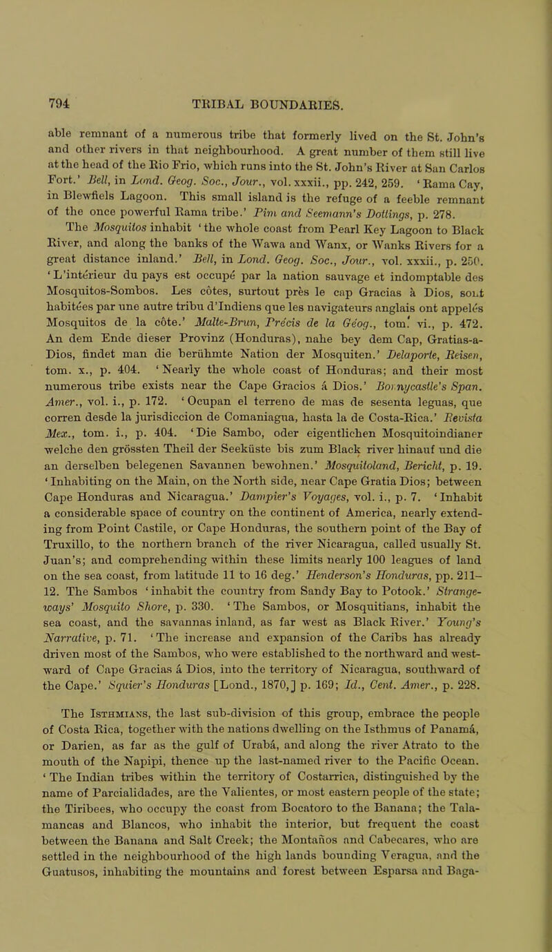 able remnant of a numerous tribe that formerly lived on the St. John’s and other rivers in that neighbourhood. A great number of them still live at the head of the Rio Frio, which runs into the St. John’s River at San Carlos Fort.’ Bell, in Land. Oeog. Soc., Jour., vol.xxxii., pp. 242, 259. ‘Rama Cay, in Blewfiels Lagoon. This small island is the refuge of a feeble remnant of the once powerful Rama tribe.’ Pirn and Seeniann’s Boilings, p. 278. The Mosquitos inhabit ‘ the whole coast from Pearl Key Lagoon to Black River, and along the banks of the Wawa and Wanx, or Wanks Rivers for a great distance inland.’ Bell, in Bond. Oeog. Soc., Jour., vol. xxxii., p. 250. ‘L’interieur du pays est occupe par la nation sauvage et indomptable des Mosquitos-Sombos. Les cotes, surtout pres le cap Gracias a Dios, sont habitees par une autre tribu d’Indiens que les navigateurs anglais ont appek's Mosquitos de la cote.’ Malte-Bmn, Precis de la Oeog., tom! vi., p. 472. An dem Ende dieser Provinz (Honduras), nahe bey dem Cap, Gratias-a- Dios, findet man die beruhmte Nation der Mosquiten.’ Belaporie, Reisen, tom. X., p. 404. ‘ Nearly the whole coast of Honduras; and their most numerous tribe exists near the Cape Gracios a Dios.’ Bor.nycastle’s Span. Amer., vol. i., p. 172. ‘ Ocupan el terreno de mas de sesenta leguas, que corren desde la jurisdiccion de Comaniagua, hasta la de Costa-Rica.’ Revista Mex., tom. i., p. 404. ‘Die Sambo, oder eigentlichen Mosquitoindianer welche den grossten Theil der Seekiiste bis zum Black river hinauf und die an derselben belegenen Savannen bewohnen.’ Mosquitoland, Bericht, p. 19. ‘ Inhabiting on the Main, on the North side, near Cape Gratia Dios; between Cape Honduras and Nicaragua.’ Bampier's Voyages, vol. i., p. 7. ‘Inhabit a considerable space of country on the continent of America, nearly extend- ing from Point Castile, or Cape Honduras, the southern point of the Bay of Truxillo, to the northern branch of the river Nicaragua, called usually St. Juan’s; and comprehending within these limits nearly 100 leagues of land on the sea coast, from latitude 11 to 16 deg.’ Henderson’s Honduras, pp. 211- 12. The Sambos ‘inhabit the country from Sandy Bay to Potook.’ Strange- ways’ Mosquito Shore, p. 330. ‘ The Sambos, or Mosquitians, inhabit the sea coast, and the savannas inland, as far west as Black River.’ Young’s Narrative, jp. 71. ‘The increase and expansion of the Caribs has already driven most of the Sambos, who were established to the northward and west- ward of Cape Gracias a Dios, into the territory of Nicaragua, southward of the Cape.’ Squier’s Honduras [Lond., 1870,] p. 169; Id., Cent. Amer., p. 228. The Isthmians, the last sub-division of this group, embrace the people of Costa Rica, together with the nations dwelling on the Isthmus of Panama, or Darien, as far as the gulf of Uraba, and along the river Atrato to the mouth of the Napipi, thence up the last-named river to the Pacific Ocean. ‘ The Indian tribes within the territory of Costarrica, distinguished by the name of Parcialidades, are the Valientes, or most eastern people of the state; the Tiribees, who occupy the coast from Bocatoro to the Banana; the Tala- mancas and Blancos, who inhabit the interior, but frequent the coast between the Banana and Salt Creek; the Montaiios and Cabecares, who are settled in the neighbourhood of the high lands bounding Veragua. and the Guatusos, inhabiting the mountains and forest between Esparsa and Baga-