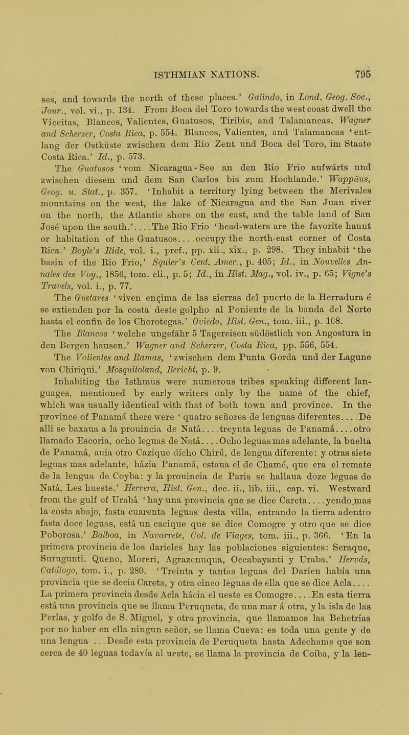 ses, and towards the north of these places. ’ Galindo, in Land. Geog. Soc., Jour., Yol. Yi., p. 134. From Boca del Toro towards the west coast dwell the Viceitas, Blancos, Valientes, Guatusos, Tiribis, and Talaniancas. Wagner and Scherzer, Costa Rica, p. 554. Blancos, Valientes, and Talamaneas ‘ ent- lang der Ostkiiste zwischeu deni Kio Zent und Boca del Toro, im Staate Costa Kica.’ Id., p. 573. The Guatusos ‘Yom Nicaragua - See an den Bio Frio aufwiirts nnd zwischen diesem und dem San Carlos bis zum Hoehlande.’ Wappdus, Geog. u. Stat., 2i. 357. ‘Inhabit a territory lying betiveen the MeriYales mountains on the west, the lake of Nicaragua and the San Juan riYer on the north, the Atlantic shore on the east, and the table land of San Jose upon the south.’ The Kio Frio ‘head-waters are the farorite haunt or habitation of the Guatusos occupy the north-east corner of Costa Eica.’ Boyle’s Ride, yoI. i., jiref., pp. xii., xix., p. 298. They inhabit ‘the basin of the Kio Fiio,’ Squier’s Cent, Amer., p. 405; Id., in Nouvelles An- nales des Voy., 185G, tom. cli., p. 5; Id., in Hist. Mag., yoI. iY., p. 65; Vigne’s Travels, yoI. i., p. 77. The Guelares ‘ viYen enqima de las sierras del puerto de la Herradura e se extienden por la costa deste golpho al Poniente de la banda del Norte hasta el confin de los Chorotegas.’ Oviedo, Hist. Gen., tom. iii., p. 1C8. The Blancos ‘ welche ungefahr 5 Tagereisen siidostlich Yon Angostura in den Bergen hausen.’ Wagner and Scherzer, Costa Rica, pp. 556, 554. The Valientes and Ramas, ‘ zwischen dem Punta Gorda und der Lagune Yon Chiriqui.’ Mosquitoland, Bericht, ji. 9. Inhabiting the Isthmus were numerous tribes speaking different lan- guages, mentioned by early writers only by the name of the chief, which was usually identical with that of both town and proYince. In the proYince of Panama there were ‘ quatro senores de lenguas diferentes... .De alii se baxaua a la prouincia de Nata... .treynta leguas de Panama otro llamado Escoria, echo leguas de Nata Ocho leguas mas adelante, la buelta de Panama, auia otro Cazique dieho Chiru, de lengua diferente: y otras siete leguas mas adelante, hazia Panama, estaua el de Chame, que era el remate de la lengua de Coyba; y la prouincia de Paris se hallaua doze leguas de Nata, Les hueste.’ Herrera, Hist. Gen., dec. ii., lib. iii., cap. Yi. Westward from the gulf of Uraba ‘hay una proYincia que se dice Careta... .yendomas la costa abajo, fasta cuarenta leguas desta Yilla, entrando la tierra adentro fasta doce leguas, estii un cacique que se dice Comogre y otro que se dice Poborosa.’ Balboa, in Navarrete, Col. de Yiages, tom. iii., p. 366. ‘En la primera provincia de los darieles hay las poblaciones siguientes: Seraque, Surngunti. Queno, Moreri, Agrazenuqua, Occabayanti y Uraba.’ Hervds, Catdlogo, tom. i., p. 280. ‘Treinta y tantas leguas del Darien habia una proYincia que se decia Careta, y otra cinco leguas de ella que se dice Ada.... La primera proYincia desde Ada haeia el ueste es Comogi’e En esta tierra esta una proYincia que se llama Peruqueta, de una mar a otra, y la isla de las Perlas, y golfo de S. Miguel, y otra proYincia, qrre llamamos las Behetrias por no haber en ella ningun seiior, se llama CueYa: es toda una gente y de una lengua .. Desde esta proYincia de Peruqueta hasta Adechame que son cerca de 40 leguas todaYia al ueste, se llama la proYincia de Coiba, y la len-