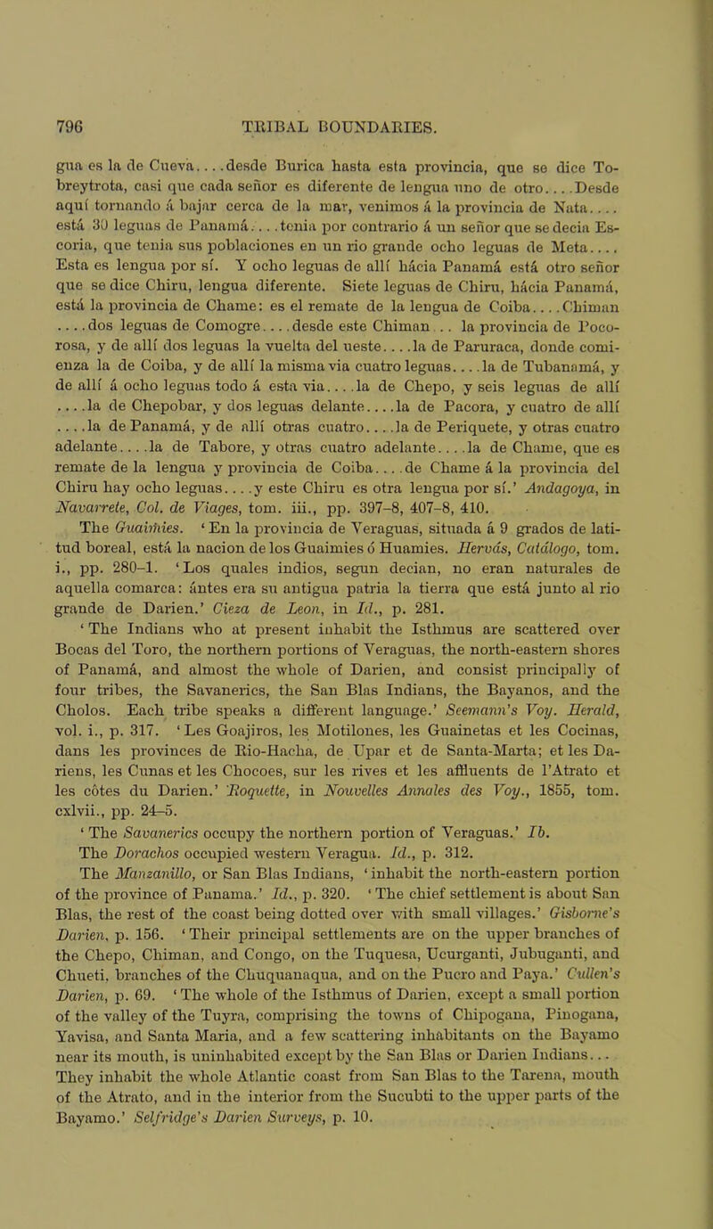gua es la de Cneva desde Burica hasta esta provincia, que se dice To- breytrota, casi qne cada seiior es diferente de lengua mio de otro Desde aqul toniando a bajar cerca de la mar, venimos a la i>rovincia de Nata.... esta 30 leguas de Pananiii... .tenia por contrario 'a un senor que se decia Es- coria, qr;e tenia sus poblaciones en nn rio grande ocbo leguas de Meta Esta es lengua por si. Y ocho leguas de alli hacia PanamS, esta otro senor que se dice Chiru, lengua diferente. Siete leguas de Cbiru, bacia Panama, estil la provincia de Chame: es el remate de la lengua de Coiba Cbiman dos leguas de Comogre desde este Cbiman .. la provincia de Poco- rosa, y de alli dos leguas la vuelta del ueste... .la de Paruraca, donde comi- euza la de Coiba, y de alU la mismavia cuatro leguas... .la de Tubanama, y de alK A ocbo leguas todo a esta via... .la de Cbepo, y seis legrras de alli ... .la de Cbepobar, y dos leguas delante la de Pacora, y cuatro de alli ... .la de Panama, y de alli otras cuatro... .la de Periquete, y otras cuatro adelante... .la de Tabore, y otras cuatro adelante... .la de Cbame, que es remate de la lengua y provincia de Coiba... .de Cbame a la provincia del Cbiru bay ocbo leguas... .y este Cbiru es otra lengua por si.’ Andagoya, in Navarrete, Col, de Viages, tom. iii., pp. 397-8, 407-8, 410. Tbe Guahfiies. ‘ En la provincia de Veraguas, situada a 9 grades de lati- tud boreal, esta la nacion de los Guaimies 6 Huamies. Ilervds, Catdlogo, tom. i., pp. 280-1. ‘Los quales indios, segun decian, no eran naturales de aquella comarca: antes era sn antigua patria la tierra que esta junto al rio grande de Darien.’ Cieza de Leon, in Id., p. 281. ‘ Tbe Indians wbo at jmesent inhabit tbe Isthmus are scattered over Bocas del Toro, tbe northern portions of Veraguas, tbe north-eastern shores of Panama, and almost tbe whole of Darien, and consist principally of forrr tribes, the Snvanerics, tbe San Bias Indians, tbe Bayanos, and tbe Cbolos. Each tribe speaks a different language.’ Seemann's Voy. Herald, vol. i., p. 317. ‘Les Goajiros, les Motilones, les Guainetas et les Cocinas, dans les provinces de Rio-Haeba, de Upar et de Santa-Marta; et les Da- riens, les Cunas et les Cbocoes, sur les rives et les affluents de I’Atrato et les cotes du Darien.’ Roquette, in Nouvelles Annales des Voy., 1855, tom. cxlvii., pp. 24-5. ‘ Tbe Savanerics occupy tbe northern portion of Veraguas.’ Ib. Tbe Dorachos occupied western Veragua. Id., p. 312. Tbe Manzanillo, or San Bias Indians, ‘inhabit tbe north-eastern portion of tbe province of .Panama.’ Id., p. 320. ‘The chief settlement is about San Bias, tbe rest of tbe coast being dotted over vrith small villages.’ Gisborne's Darien, p. 156. ‘ Their principal settlements are on the upper branches of the Cbepo, Cbiman, and Congo, on tbe Tuquesa, Ucurganti, Jubuganti, and Cbueti, branches of tbe Cbuquanaqua, and on tbe Pucro and Paya. ’ Cxdlen's Darien, jd. 69. ‘ Tbe whole of the Isthmus of Darien, except a small portion of tbe valley of tbe Tuyra, comprising tbe towns of Cbipogana, Piuogana, Yavisa, and Santa Maria, and a few scattering inhabitants on tbe Bayamo near its mouth, is uninhabited except by tbe San Bias or Darien Indians... They inhabit the whole Atlantic coast from San Bias to tbe Tarena, mouth of tbe Atrato, and in tbe interior from tbe Sucubti to tbe upper parts of tbe Bayamo.’ Self ridge's Darien Surveys, p. 10.