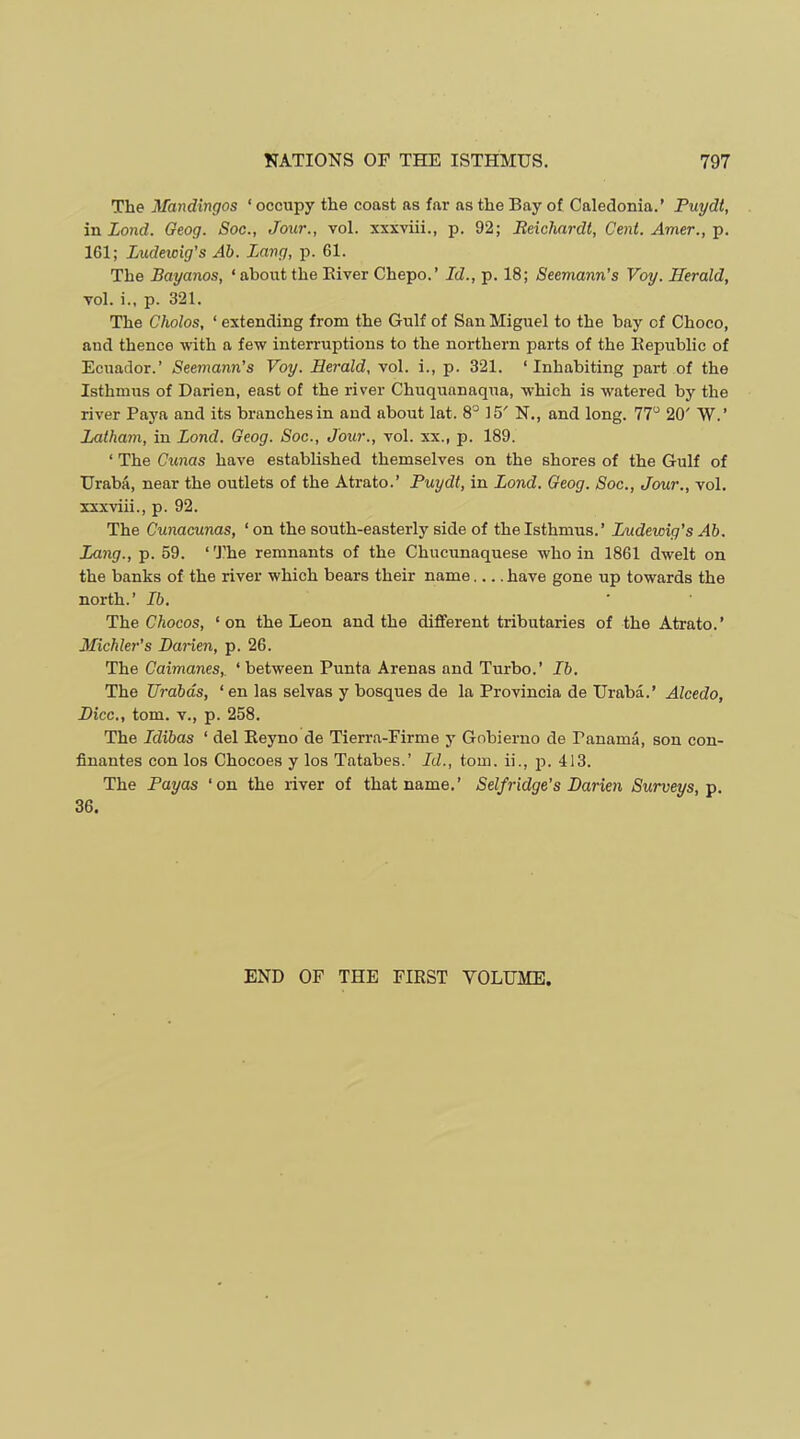 The Mandingos ‘ occupy the coast as far as the Bay of Caledonia.’ Puydt, in Lond. Geog. Soc., Jour., vol. xxxviii., p. 92; Jteichardt, Cent. Amer., p. 161; Ludewig’s Ab. Lang, p. 61. The Bayanos, ‘ about the Eiver Chepo.’ Id., p. 18; Seemann’s Voy. Herald, vol. i., p. 321. The Cholos, ‘ extending from the Gulf of San Miguel to the bay of Choco, and thence with a few interruptions to the northern parts of the Bepublic of Ecuador.’ Seemann’s Voy. Herald, vol. i., p. 321. ‘Inhabiting part of the Isthmus of Darien, east of the river Chuquanaqua, which is watered by the river Paya and its branches in and about lat. 8° 15' N., and long. 77“ 20' W.’ Latham, in Lond. Geog. Soc., Jour., vol. xx., p. 189. ‘ The Cunas have established themselves on the shores of the Gulf of Urabii, near the outlets of the Atrato.’ Puydt, in Lond. Geog. Soc., Jour., vol. xxxviii., p. 92. The Cunacunas, ‘ on the south-easterly side of the Isthmus.’ Ludewig’s Ab. Lang., p. 59. ‘ 'J’he remnants of the Chucunaquese who in 1861 dwelt on the banks of the river which bears their name have gone up towards the north.’ Ib. The Chocos, ‘on the Leon and the different tributaries of the Atrato.’ Michler’s Darien, p. 26. The Caimanes,. ‘between Punta Arenas and Turbo.’ Ib. The Urabds, ‘ en las selvas y bosques de la Provincia de Uraba.’ Alcedo, Dice., tom. V., p. 258. The Idibas ‘ del Eeyno de Tierra-Firme y Gnbierno de Panama, son con- finantes con los Chocoes y los Tatabes.’ Id., tom. ii., 23. 413. The Payas ‘on the river of that name.’ Selfridge’s Darien Surveys, p, 36. END OF THE FIRST VOLUME.