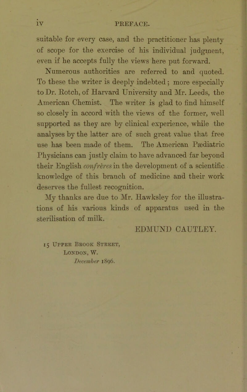 suitable for every case, and the practitioner has plenty of scope for the exercise of his individual judgment, even if he accepts fully the views here put forward. Numerous authorities are referred to and quoted. To these the writer is deeply indebted; more especially to Dr. Rotcli, of Harvard University and Mr. Leeds, the American Chemist. The writer is glad to find himself so closely in accord with the views of the former, well supported as they are by clinical experience, while the analyses by the latter are of such great value that free use has been made of them. The American Paediatric Physicians can justly claim to have advanced far beyond their English confreres in the development of a scientific knowledge of this branch of medicine and their work deserves the fullest recognition. My thanks are due to Mr. liawksley for the illustra- tions of his various kinds of apparatus used in the sterilisation of milk. EDMUND CAUTLEY. 15 Upper Brook Street, London, W. December 1S96.