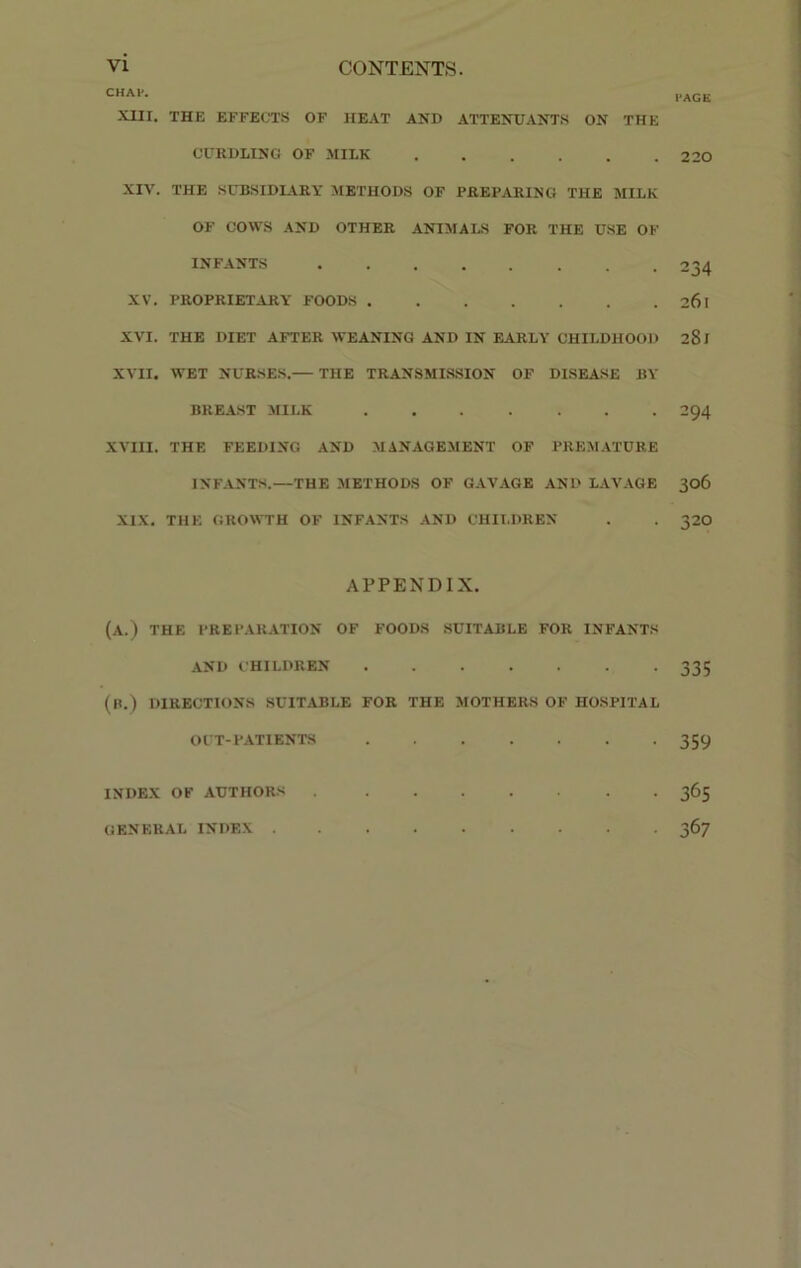 CHAP. XIII. THE EFFECTS OF HEAT AND ATTENDANTS ON THE CURDLING OF MILK XIV. THE SUBSIDIARY METHODS OF PREPARING THE MILK OF COWS AND OTHER ANIMALS FOR THE USE OF INFANTS XV. PROPRIETARY FOODS XVI. THE DIET AFTER WEANING AND IN EARLY CHILDHOOD XVII. WET NURSES. THE TRANSMISSION OF DISEASE BY BREAST MILK XVIII. THE FEEDING AND MANAGEMENT OF PREMATURE INFANTS.—THE METHODS OF GAVAGE AND LAVAGE XIX. THE GROWTH OF INFANTS AND CHILDREN APPENDIX. (A.) THE PREPARATION OF FOODS SUITABLE FOR INFANTS AND CHILDREN (R.) DIRECTIONS SUITABLE FOR THE MOTHERS OF HOSPITAL OUT-PATIENTS INDEX OF AUTHORS . ....... GENERAL INDEX PAGE 220 234 26l 281 294 306 320 335 359 365 367