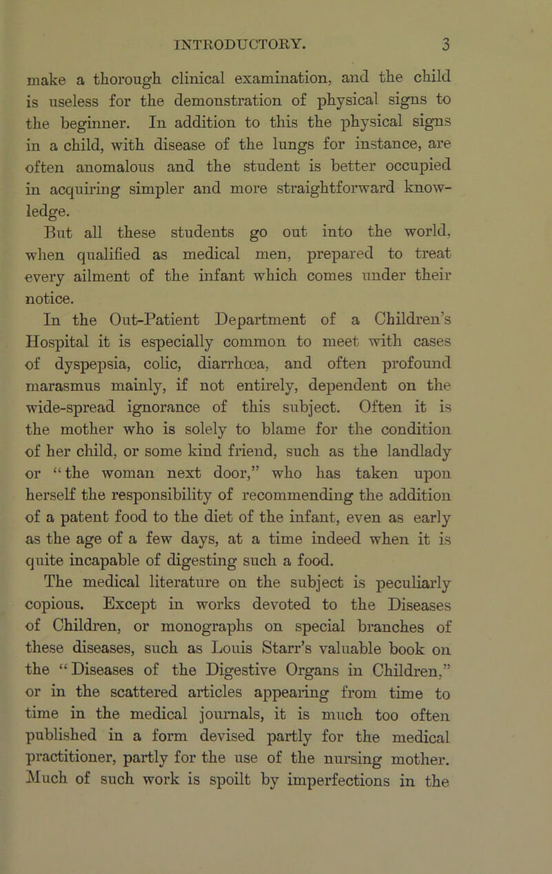 make a thorough, clinical examination, and the child is useless for the demonstration of physical signs to the beginner. In addition to this the physical signs in a child, with disease of the lungs for instance, are often anomalous and the student is better occupied in acquiring simpler and more straightforward know- ledge. But all these students go out into the world, when qualified as medical men, prepared to treat every ailment of the infant which comes under their notice. In the Out-Patient Department of a Children’s Hospital it is especially common to meet with cases of dyspepsia, colic, diai’rhcea, and often profound marasmus mainly, if not entirely, dependent on the wide-spread ignorance of this subject. Often it is the mother who is solely to blame for the condition of her child, or some kind friend, such as the landlady or “ the woman next door,” who has taken upon herself the responsibility of recommending the addition of a patent food to the diet of the infant, even as early as the age of a few days, at a time indeed when it is quite incapable of digesting such a food. The medical literature on the subject is peculiarly copious. Except in works devoted to the Diseases of Children, or monographs on special branches of these diseases, such as Louis Starr’s valuable book on the “Diseases of the Digestive Organs in Children,” or in the scattered articles appearing from time to time in the medical journals, it is much too often published in a form devised partly for the medical practitioner, partly for the use of the nursing mother. Much of such work is spoilt by imperfections in the