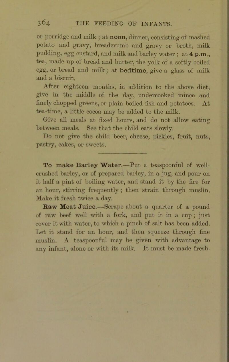 or porridge and milk ; at noon, dinner, consisting of mashed potato and gravy, breadcrumb and gravy or broth, milk pudding, egg custard, and milk and barley water ; at 4 p.m,, tea, made up of bread and butter, the yolk of a softly boiled egg, or bread and milk; at bedtime, give a glass of milk and a biscuit. After eighteen months, in addition to the above diet, give in the middle of the day, undercooked mince and finely chopped greens, or plain boiled fish and potatoes. At tea-time, a little cocoa may be added to the milk. Give all meals at fixed hours, and do not allow eating between meals. See that the child eats slowly. Do not give the child beer, cheese, pickles, fruit, nuts, pastry, cakes, or sweets. To make Barley Water.—Put a teaspoonful of well- crushed barley, or of prepared barley, in a jug, and pour on it half a pint of boiling water, and stand it by the fire for an hour, stirring frequently ; then strain through muslin. Make it fresh twice a day. Raw Meat Juice.—Scrape about a quarter of a pound of raw beef well with a fork, and put it in a cup ; just cover it with water, to which a pinch of salt has been added. Let it stand for an hour, and then squeeze through fine muslin. A teaspoonful may be given with advantage to any infant, alone or with its milk. It must be made fresh.