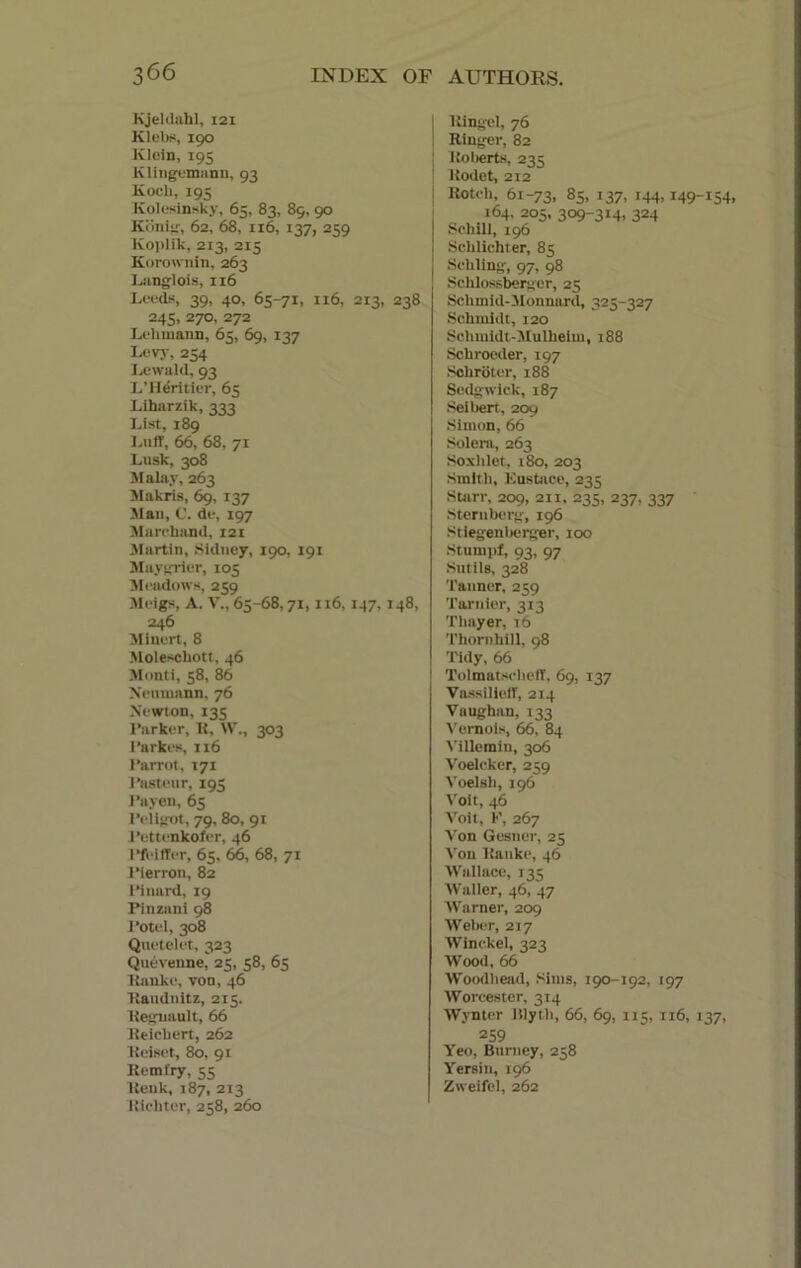 Kjeldahl, 121 Klebs, 190 Klein, 195 Klingemann, 91 Koch, 195 Kolesinsky, 65, 83, 89, 90 Konig, 62, 68, 116, 137, 259 Koplik, 213, 215 Korownin, 263 Langlois, 116 Leeds, 39, 40, 65-71, 116, 213, 238 245, 270, 272 Lehmann, 65, 69, 137 Levy, 254 Lewald, 93 L’Heritier, 65 Liharzik, 333 List, 189 Luff, 66, 68, 71 Lusk, 308 Malay, 263 Makris, 69, 137 Mau, C. de, 197 Marc hand, 121 Martin, Sidney, 190, 191 Maygrier, 105 Meadows, 259 Meigs, A. V., 65-68,71,116,147,148, 246 Minert, 8 Moleschott, 46 Monti, 58, 86 Neumann, 76 Newton, 135 Parker, R, W., 303 I’arkes, 116 i’arrot, 171 Pasteur, 195 Payen, 65 Peligot, 79, 80, 91 Pettenkofer, 46 Pfeiffer, 65, 66, 68, 71 Pierron, 82 Pinard, 19 Pinzani 98 Potel, 308 Qnetelet, 323 Quevenne, 25, 58, 65 Ranke, von, 46 Randnitz, 215. Kegnault, 66 Reichert, 262 Reiset, 80, 91 Remfry, 55 Renk, 187, 213 Richter, 258, 260 Ringel, 76 Ringer, 82 i Roberts, 235 Rodet, 212 I Rotch, 61-73, 85, 137, 144,149-154, 164, 205, 309-314, 324 | Schill, 196 | Schlichter, 85 I Schling, 97, 98 Schlossberger, 25 Schmid-Monnard, 325-327 Schmidt, 120 Schmidt-Mulheim, 188 Schroeder, 197 Schroter, 188 Sedgwick, 187 Seibert, 209 Simon, 66 Solera, 263 Soxhlet, 180, 203 Smith, Eustace, 235 Starr, 209, 211, 235, 237, 337 Sternberg, 196 Stiegenberger, 100 Stumpf, 93, 97 Sutils, 328 Tanner, 259 Tarnier, 313 Thayer, 16 Thornhill, 98 Tidy, 66 Tolmatscheff, 69, 137 Vassilieff, 214 Vaughan, 142 Vcroois, 66, 84 Villemin, 306 Voelcker, 259 Voelsh, 196 Voit, 46 Voit, F, 267 Von Gesner, 25 Von Ranke, 46 Wallace, 135 Waller, 46, 47 Warner, 209 Weber, 217 Winckel, 323 Wood, 66 Woodhead, Sims, 190-192, 197 Worcester, 314 Wynter lilyt h, 66, 69, 115, 116, 137, 259 Yeo, Burney, 258 Yersin, 196 Zweifel, 262