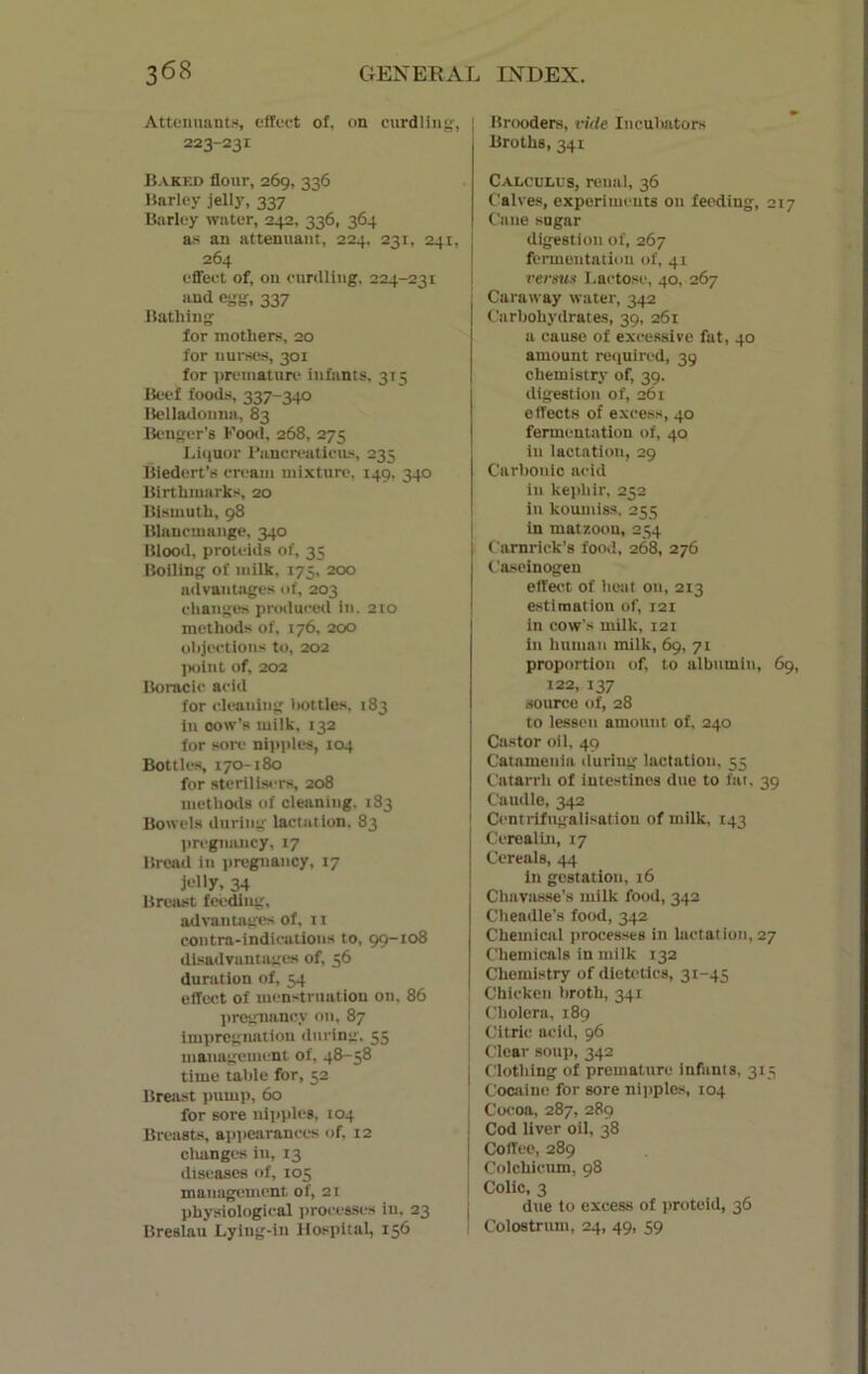 Attendants, effect of, on curdling:, I 223-231 Baked flour, 269, 336 Barley jelly, 337 Barley water, 242, 336, 364 as an attenuant, 224, 231, 241, 264 effect of, on curdling, 224-231 and egg, 337 Bathing for mothers, 20 for nurses, 301 for premature infants, 315 Beef foods, 337-340 Belladonna, 83 Benger’s Food, 268, 273 Liquor I’ancreaticus, 235 Biedert’s cream mixture, 149, 340 Birthmarks, 20 Bismuth, 98 Blancmange, 340 Blood, proteids of, 35 Boiling of milk, 175, 200 advantages of, 203 changes produced in. 210 methods of, 176, 200 objections to, 202 point of, 202 Boracic acid for cleaning bottles, 183 in oow’s milk, 132 for sore nipples, 104 Bottles, 170-180 for sterilisers, 208 methods of cleaning. 183 Bowels during lactation. 83 pregnancy, 17 Bread in pregnancy, 17 jelly, 34 Breast feeding, advantages of, 11 contra-indications to, 99-108 disadvantages of, 56 duration of, 54 effect of menstruation on, 86 pregnancy on, 87 impregnation during. 55 management of, 48-58 time table for, 52 Breast pump, 60 for sore nipples, 104 Breasts, appearances of, 12 changes in, 13 diseases of, 105 management of, 21 physiological processes in, 23 Breslau Lying-in Hospital, 156 Brooders, vide Incubators Broths, 341 Calculus, renal, 36 Calves, experiments on feeding, 217 Cane sugar digestion of, 267 fermentation of, 41 versus Lactose, 40, 267 Caraway water, 342 Carbohydrates, 39, 261 a cause of excessive fat, 40 amount required, 39 chemistry of, 39. digestion of, 261 effects of excess, 40 fermentation of, 40 in lactation, 29 Carbonic acid in kepliir, 252 in koumiss. 255 in matzoou, 254 I Camrick's food, 268, 276 Caseinogen effect of heat on, 213 estimation of, 121 in cow's milk, 121 in human milk, 69, 71 proportion of, to albumin, 69, 122, 137 source of, 28 to lessen amount of, 240 Castor oil, 49 Catamenia during lactation, 55 Catarrh of intestines due to fat, 39 Caudle, 342 Centrifugalisation of milk, 143 Cerealin, 17 Cereals, 44 in gestation, 16 Chavasse’s milk food, 342 Cheadle’s food, 342 Chemical processes in lactation, 27 Chemicals in milk 132 Chemistry of dietetics, 31-45 Chicken broth, 341 Cholera, 189 Citric acid, 96 Clear soup, 342 Clothing of premature infants, 3x5 Cocaine for sore nipples, 104 Cocoa, 287, 289 Cod liver oil, 38 Coffee, 289 Colchieum, 98 Colic, 3 due to excess of proteid, 36 Colostrum, 24, 49, 59