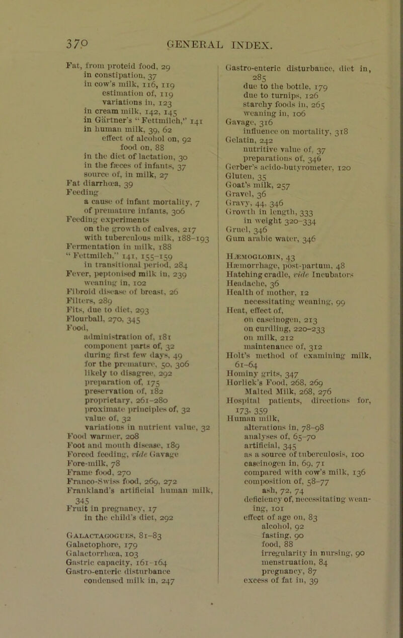 Fat, from proteid food, 29 in constipation, 37 In cow’s milk, 116, 119 estimation of, 119 variations in, 123 in cream milk, 142, 143 in Gartner’s “ Fettmilch,” 141 in human milk, 39, 62 effect of alcohol on, 92 food on, 88 in the diet of lactation, 30 in the ficces of infants, 37 source of, in milk, 27 Fat diarrhoea, 39 Feeding: a cause of infant mortality, 7 of premature infants, 306 Feeding experiments on the growth of calves, 217 with tuberculous milk, 188-193 Fermentation in milk, 188 “ Fettmilch, 141, 155-159 in transitional period, 284 Fever, peptonised milk in, 239 weaning' in, 102 Fibroid disease of breast, 26 Filters, 289 Fits, due to diet, 293 Flourball, 270, 345 Food, administration of, 181 component parts of, 32 during first few days, 49 for the premature, 50, 306 likely to disagree, 292 preparation of, 175 preservation of, 182 proprietary, 261-280 proximate principles of, 32 value of. 32 variations in nutrient value, 32 Food warmer, 208 Foot and mouth disease, 189 Forced feeding, vide (lavage Fore-milk, 78 Frame food, 270 Franco-Swiss food, 269, 272 Frankland's artificial human milk, j 345 Fruit in pregnancy, 17 in the child's diet, 292 Galactagogues, 81-83 Galactophore, 179 Galactorrhcca, 103 Gastric capacity, 161-164 Gastro-enteric disturbance condensed milk in, 247 Gastro-enteric disturbance, diet in, 285 due to the bottle, 179 due to turnips, 126 starchy foods in, 265 weaning in, 106 Gavage, 316 influence on mortality, 318 Gelatin, 242 nutritive value of, 37 preparat ions of, 346 Gerber's acido-butyrometer, 120 Gluten, 35 Goat’s milk, 257 Gravel, 36 Gravy, 44, 346 Growth in length, 333 in weight 320-334 Gruel, 346 Gum arable water, 346 Hemoglobin, 43 Haemorrhage, post partum, 48 Hatching cradle, vide Incubators Headache, 36 Health of mothor, 12 necessitating weaning, 99 Heat, effect of, on enseinogen, 213 on curdling, 220-233 on milk, 212 maintenance of, 312 Holt’s method of examining milk, 61-64 Hominy grits, 347 Horlick's Food, 268, 269 Malted Milk, 268, 276 Hospital patients, directions for, J73> 3S9 Human milk, alterations in, 78-98 analyses of, 65-70 artificial, 345 ns a source of tuberculosis, 100 caseinogen in, 69, 71 compared with cow’s milk, 136 composition of, 58-77 ash, 72, 74 deficiency of, necessitating wean- ing, 101 effect of age on, 83 alcohol, 92 fasting, 90 food, 88 irregularity in nursing, 90 menstruation, 84 pregnancy, 87 excess of fat in, 39