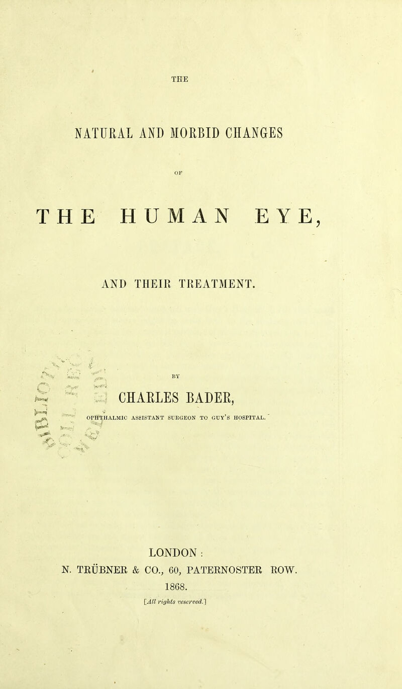 THE NATURAL AND MORBID CHANGES THE HUMAN EYE, AND THEIR TREATMENT. CHAELES BADEE i'*^'; '^r'*' OrHTHALMIC ASSISTANT SUKGEON TO GUY'S HOSPITAL. p2 ^i LONDON: N. TEUBNER & CO., 60, PATERNOSTER ROW. 1868. [yiW rights veserved.1
