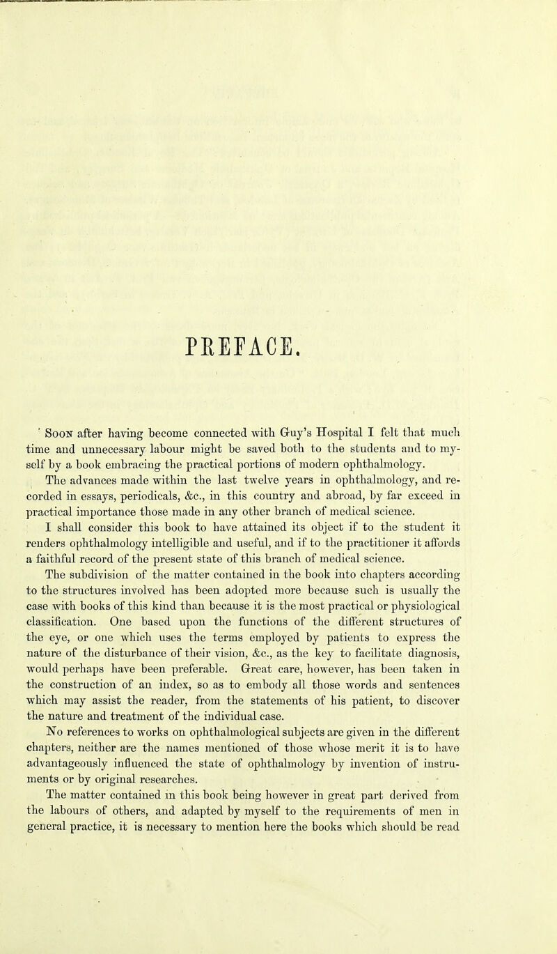PREFACE. ' Soon after having become connected with Gruy's Hospital I felt that much time and unnecessary labour might be saved both to the students and to my- self by a book embracing the practical portions of modern ophthalmology. The advances made within the last twelve years in ophthalmology, and re- corded in essays, periodicals, &c., in this country and abroad, by far exceed in practical importance those made in any other branch of medical science. I shall consider this book to have attained its object if to the student it renders ophthalmology intelligible and useful, and if to the practitioner it affords a faithful record of the present state of this branch of medical science. The subdivision of the matter contained in the book into chapters according to the structures involved has been adopted more because such is usually the case with books of this kind than because it is the most practical or physiological classification. One based upon the functions of the different structures of the eye, or one which uses the terms employed by patients to express the nature of the disturbance of their vision, &c., as the key to facilitate diagnosis, would perhaps have been preferable. Great care, however, has been taken in the construction of an index, so as to embody all those words and sentences which may assist the reader, from the statements of his patient, to discover the nature and treatment of the individual case. No references to works on ophthalmological subjects are given in the different chapters, neither are the names mentioned of those whose merit it is to have advantageously influenced the state of ophthalmology by invention of instru- ments or by original researches. The matter contained m this book being however in great part derived from the labours of others, and adapted by myself to the requirements of men in general practice, it is necessary to mention here the books which should be read