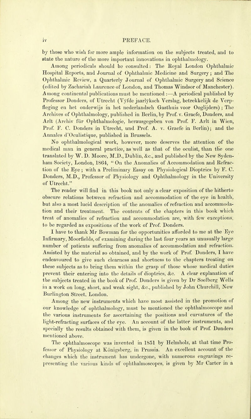 hy those wlio wish for more ample iuformation on the subjects treated, and to state the nature of the more important innovations in ophthalmology. Among periodicals should be consulted: The Eoyal London Ophthalmic Hospital Eeports, and Journal of Ophthalmic Medicine and Surgery; and The Ophthalmic Review, a Quarterly Journal of Ophthalmic Surgery and Science (edited by Zachariah Laurence of London, and Thomas Windsor of Manchester). A inong continental publications must be mentioned :—A periodical published by Professor Bonders, of Utrecht (Vyfde jaarlyksch Verslag, betrekkelijk de Verp- fleging en bet onderwijs in bet nederlandsch Gasthuis voor Ooglijders) ; The Archives of Ophthalmology, published in Berlin, by Prof. v. Graefe, Bonders, and Arlt (Archiv fiir Ophthalmologie, herausgegeben von Prof. F. Arlt in Wien, Prof F. C. Bonders in Utrecht, und Prof A. v. Graefe in Berlin); and the Annales d'Oculistique, published in Brussels. No ophthalmological work, however, more deserves the attention of the medical man in general practice, as well as that of the oculist, than the one translated by W. B. Moore, M.B., Bublin, &c., and published by the New Syden- ham Society, London, 1864,  On the Anomalies of Accommodation aud Hefrac- tiou of the Eye ; with a Preliminary Essay on Physiological Bioptrics by F. C. Bonders, M.B., Professor of Physiology and Ophthalmology in the University of Utrecht. The reader will find in this book not only a clear exposition of the hitherto obscure relations between refraction and accommodation of the eye in health, but also a most lucid description of the anomalies of refraction and accommoda- tion and their treatment. The contents of the chapters in this book which treat of anomalies of refraction and accommodation are, with few exceptions^ to be regarded as expositions of the work of Prof Bonders. I have to thank Mr Bowman for the opportunities afforded to me at the Eye Infirmary, Moorfields, of examining during the last four years an unusually large number of patients suffering from anomalies of accommodation and refraction. Assisted by the material so obtained, and by the work of Prof Bonders, I have endeavoured to give such clearness and shortness to the chapters treating on these subjects as to bring them within the grasp of those whose medical duties prevent their entering into the details of dioptrics, &c. A clear explanation of the subjects treated in the book of Prof Bonders is given by Br Soelberg Wells in a work on long, short, and weak sight, &c., published by John Churchill, New Burlington Street, London. Among the new instruments which have most assisted in the promotion of our knowledge of ophthalmology, must be mentioned the ophthalmoscope and the various instruments for ascertaining the positions aud curvatures of the light-refracting surfaces of the eye. An account of the latter instruments, and specially the results obtained with them^, is given in the book of Prof Bonders mentioned above. The ophthalmoscope was invented in 1851 by Helmholz, at that time Pro- fessor of Physiology at Konigsberg, in Prussia. An excellent account of the changes which the instrument has undergone, with numerous engravings re- presenting the various kinds of ophthalmoscopes, is given by Mr Carter in a