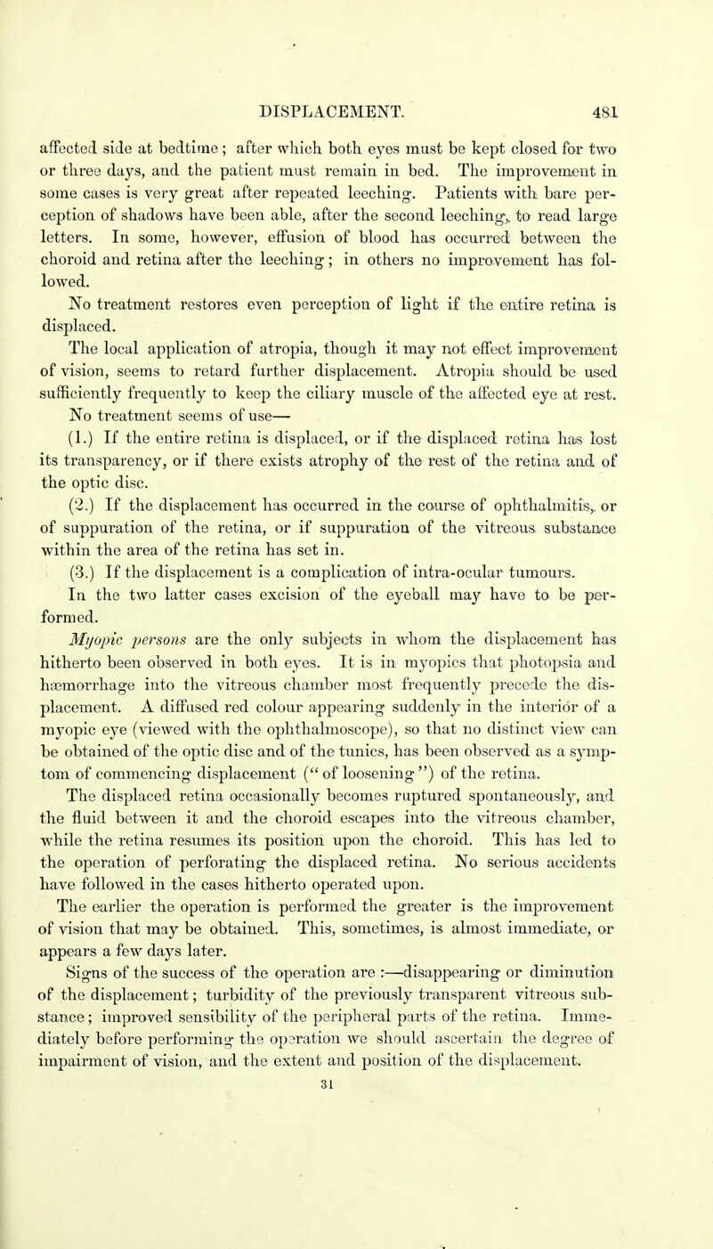 affected side at bedtime ; after which both eyes must be kept closed for two or three days, aud the patient must remain in bed. The improvement in some cases is very great after repeated leeching. Patients with bare per- ception of shadows have been able, after the second leeching,, to read large letters. In some, however, effusion of blood has occurred between the choroid and retina after the leeching; in others no improvement has fol- lowed. No treatment restores even perception of light if the entire retina is displaced. The local application of atropia, though it may not effect improvement of vision, seems to retard further displacement. Atropia should be used sufficiently frequently to keep the ciliary muscle of the affected eye at rest. No treatment seems of use— (1.) If the entire retina is displaced, or if the displaced retina has lost its transparency, or if there exists atrophy of the rest of the retina and of the optic disc. (2.) If the displacement has occurred in the course of ophthalmitis,, or of suppuration of the retina, or if suppuration of the vitreous substance within the area of the retina has set in. (3.) If the displacement is a complication of intra-ocular tumours. In the two latter cases excision of the eyeball may have to be per- formed. Myopic jjersons are the only subjects in whom the displacement has hitherto been observed in both eyes. It is in myopics that photo]^)sia and haemorrhage into the vitreous chamber most frequently precede the dis- placement. A diffused red colour appearing suddenly in the interior of a myopic eye (viewed with the ophthalmoscope), so that no distinct view can be obtained of the optic disc and of the tunics, has been observed as a symp- tom of commencing displacement ( of loosening ) of the retina. The displaced retina occasionally becomes ruptured spontaneously, and the fluid between it and the choroid escapes into the vitreous chamber, while the retina resimaes its position upon the choroid. This has led to the operation of perforating the displaced retina. No serious accidents have followed in the cases hitherto operated upon. The earlier the operation is performed the greater is the improvement of vision that may be obtained. This, sometimes, is almost immediate, or appears a few days later. Signs of the success of the operation are :—disappearing or diminution of the displacement; turbidity of the previously transparent vitreous sub- stance ; improved sensibility of the peripheral parts of the retina. Imme- diately before performing the operation we should ascertain the degree of impairment of vision, and the extent and position of the displacement. 31