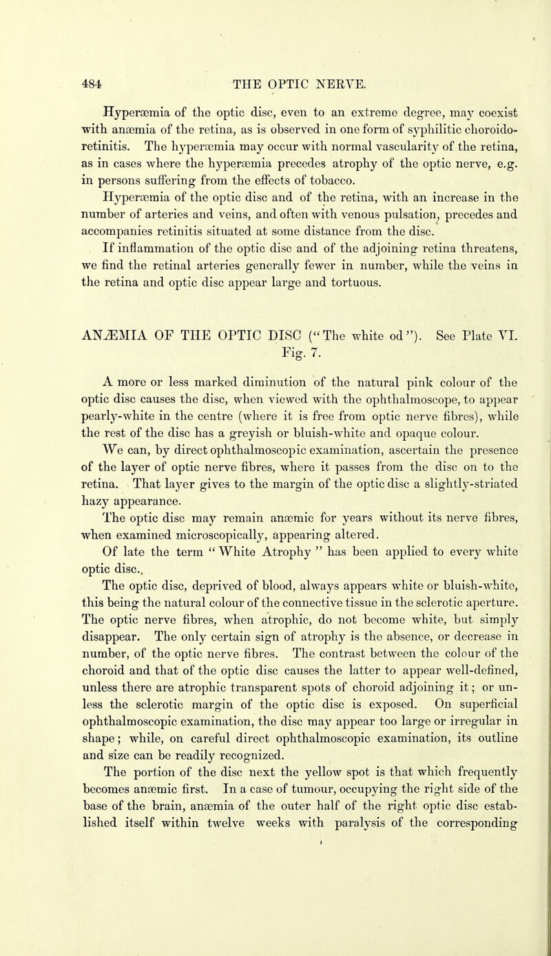 Hyperaemia of the optic disc, even to an extreme degree, may coexist with anaemia of the retina, as is observed in one form of syphilitic choroido- retinitis. The hyperaemia may occur with normal vascularity of the retina, as in cases where the hyperaemia precedes atrophy of the optic nerve, e.g. in persons suffering from the effects of tobacco. Hyperaemia of the optic disc and of the retina, with an increase in the number of arteries and veins, and often with venous pulsation, precedes and accompanies retinitis situated at some distance from the disc. If inflammation of the optic disc and of the adjoining retina threatens, we find the retinal arteries generally fewer in number, while the veins in the retina and optic disc appear large and tortuous. ANEMIA OF THE OPTIC DISC (The white od^'). See Plate YL Fig. 7. A more or less marked diminution of the natural pink colour of the optic disc causes the disc, when viewed with the ophthalmoscope, to appear pearly-white in the centre (where it is free from optic nerve fibres), while the rest of the disc has a greyish or bluish-white and opaque colour. We can, by direct ophthalmoscopic examination, ascertain the presence of the layer of optic nerve fibres, where it passes from the disc on to the retina. That layer gives to the margin of the optic disc a slightly-striated hazy appearance. The optic disc may remain anaemic for years without its nerve fibres, when examined microscopically, appearing altered. Of late the term White Atrophy has been applied to every white optic disc, The optic disc, deprived of blood, always appears white or bluish-white, this being the natural colour of the connective tissue in the sclerotic aperture. The optic nerve fibres, when atrophic, do not become white, but simply disappear. The only certain sign of atrophy is the absence, or decrease in number, of the optic nerve fibres. The contrast between the colour of the choroid and that of the optic disc causes the latter to appear well-defined, unless there are atrophic transparent spots of choroid adjoining it; or un- less the sclerotic margin of the optic disc is exposed. On superficial ophthalmoscopic examination, the disc may appear too large or irregular in shape; while, on careful direct ophthalmoscopic examination, its outline and size can be readily recognized. The portion of the disc next the yellow spot is that which frequently becomes anaemic first. In a case of tumour, occupying the right side of the base of the brain, anaemia of the outer half of the right optic disc estab- lished itself within twelve weeks with paralysis of the corresponding