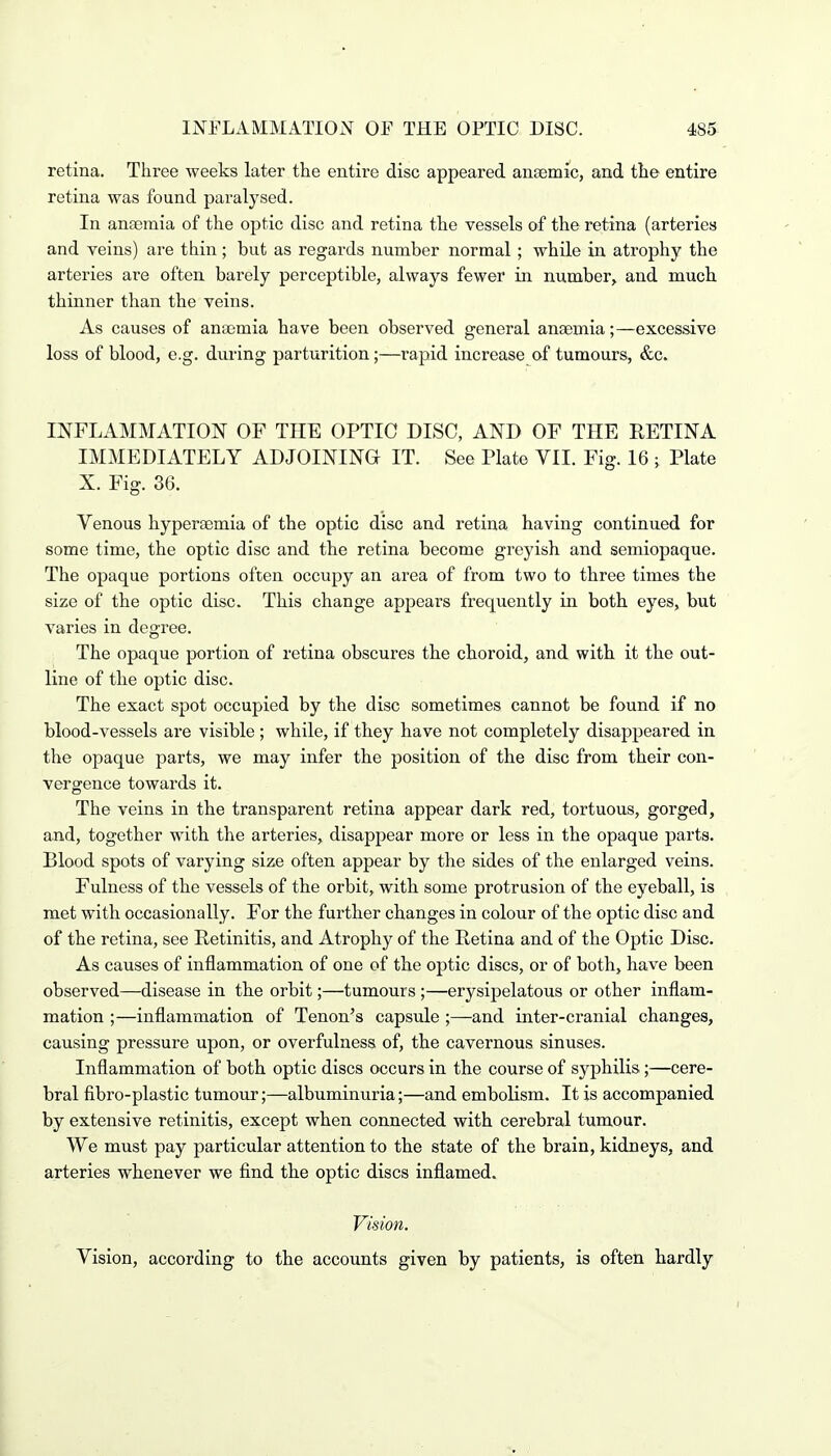 retina. Three weeks later the entire disc appeared anaemic, and the entire retina was found paralysed. In anaemia of the optic disc and retina the vessels of the retina (arteries and veins) are thin; but as regards number normal ; while in atrophy the arteries are often barely perceptible, always fewer in number, and much thinner than the veins. As causes of anaemia have been observed general anaemia;—excessive loss of blood, e.g. during parturition;—rapid increase of tumours, &c. INFLAMMATION OF THE OPTIC DISC, AND OF THE RETINA IMMEDIATELY ADJOINING IT. See Plato VII. Fig. 16 j Plate X. Fig. 36. Venous hyperaemia of the optic disc and retina having continued for some time, the optic disc and the retina become greyish and semiopaque. The opaque portions often occupy an area of from two to three times the size of the optic disc. This change appears frequently in both eyes, but varies in degree. The opaque portion of retina obscures the choroid, and with it the out- line of the optic disc. The exact spot occupied by the disc sometimes cannot be found if no blood-vessels are visible ; while, if they have not completely disappeared in the opaque parts, we may infer the position of the disc from their con- vergence towards it. The veins in the transparent retina appear dark red, tortuous, gorged, and, together with the arteries, disappear more or less in the opaque parts. Blood spots of varying size often appear by the sides of the enlarged veins. Fulness of the vessels of the orbit, with some protrusion of the eyeball, is met with occasionally. For the further changes in colour of the optic disc and of the retina, see Retinitis, and Atrophy of the Retina and of the Optic Disc. As causes of inflammation of one of the optic discs, or of both, have been observed—disease in the orbit;—tumours ;—erysipelatous or other inflam- mation ;—inflammation of Tenon's capsule ;—and inter-cranial changes, causing pressure upon, or overfulness of, the cavernous sinuses. Inflammation of both optic discs occurs in the course of syphilis;—cere- bral fibro-plastic tumour;—albuminuria;—and embolism. It is accompanied by extensive retinitis, except when connected with cerebral tumour. We must pay particular attention to the state of the brain, kidneys, and arteries whenever we find the optic discs inflamed. Vision. Vision, according to the accounts given by patients, is often hardly