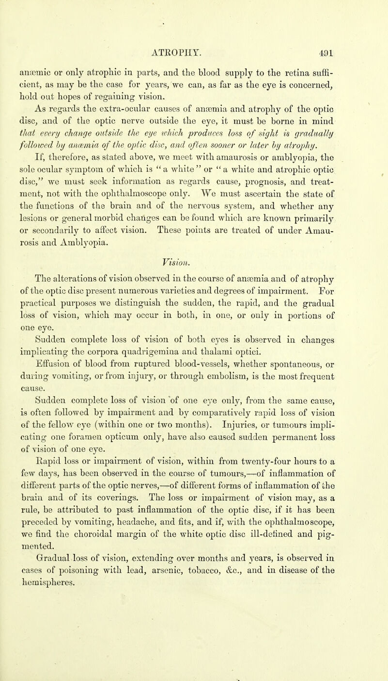 anEBmic or only atrophic in parts, and the blood supply to the retina suffi- cient, as may be the case for years, we can, as far as the eye is concerned, hold out hopes of regaining vision. As regards the extra-ocular causes of anosmia and atrophy of the optic disc, and of the optic nerve outside the eye, it must be borne in mind that every change outside the eye which produces loss of sight is gradually followed by ancemia of the optic disc, and often sooner or later by atrophy. If, therefore, as stated above, we meet with amaurosis or amblyopia, the sole ocular symptom of which is  a white  or  a white and atrophic optic disc, we must seek information as regards cause, prognosis, and treat- ment, not with the ophthalmoscope only. VYe must ascertain the state of the functions of the brain and of the nervous system, and whether any lesions or general morbid changes can be found which are known primarily or secondarily to affect vision. These points are treated of under Amau- rosis and Amblyopia. Vision. The alterations of vision observed in the course of ana)mia and of atrophy of the optic disc present numerous varieties and degi'ees of impairment. For practical purposes we distinguish the sudden, the rapid, and the gradual loss of vision, which may occur in both, in one, or only in portions of one eye. Sudden complete loss of vision of both eyes is observed in changes implicating the corpora quadrigemina and thalami optici. Effusion of blood from ruptured blood-vessels, whether spontaneous, or during vomiting, or from injury, or through embolism, is the most frequent cause. Sudden complete loss of vision of one eye only, from the same cause, is often followed by impairment and by comparatively rapid loss of vision of the fellow eye (within one or two months). Injuries, or tumours impli- cating one foramen opticum only, have also caused sudden permanent loss of vision of one eye. Rapid loss or impairment of vision, within from twenty-four hours to a few days, has been observed in the course of tumours,—of inflammation of different parts of the optic nerves,—of different forms of inflammation of the brain and of its coverings. The loss or impairment of vision may, as a rule, be attributed to past inflammation of the optic disc, if it has been preceded by vomiting, headache, and fits, and if, v/ith the ophthalmoscope, we find the choroidal margin of the white optic disc ill-defined and pig- mented. Gradual loss of vision, extending over months and years, is observed in cases of poisoning with lead, arsenic, tobacco, &c., and in disease of the hemispheres.