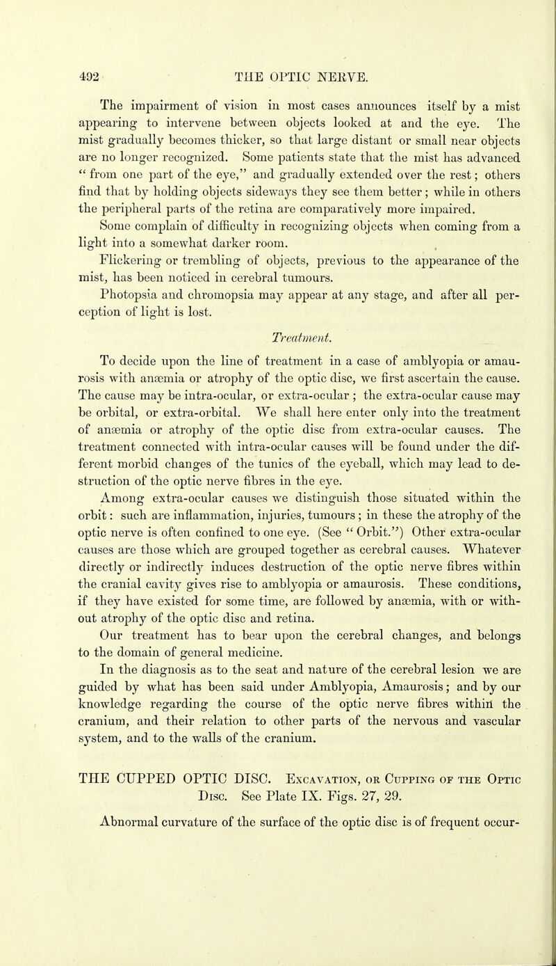 The impairment of vision in most cases announces itself by a mist appearing to intervene between objects looked at and the eye. The mist gradually becomes thicker, so that large distant or small near objects are no longer recognized. Some patients state that the mist has advanced  from one part of the eye, and gradually extended over the rest; others find that by holding objects sideways they see them better; while in others the peripheral parts of the retina are comparatively more impaired. Some complain of difficulty in recognizing objects when coming from a light into a somewhat darker room. Flickering or trembling of objects, previous to the appearance of the mist, has been noticed in cerebral tumours. Photopsia and chromopsia may appear at any stage, and after all per- ception of light is lost. Treatment. To decide upon the line of treatment in a case of amblyopia or amau- rosis with anaemia or atrophy of the optic disc, we first ascertain the cause. The cause may be intra-ocular, or extra-ocular ; the extra-ocular cause may be oi'bital, or extra-orbital. We shall here enter only into the treatment of anaemia or atrophy of the optic disc from extra-ocular causes. The treatment connected with intra-ocular causes will be found under the dif- ferent morbid changes of the tunics of the eyeball, which may lead to de- struction of the optic nerve fibres in the eye. Among extra-ocular causes we distinguish those situated within the orbit: such are inflammation, injuries, tumours ; in these the atrophy of the optic nerve is often confined to one eye. (See  Orbit.'^) Other extra-ocular causes are those which are grouped together as cerebral causes. Whatever directly or indirectly induces destruction of the optic nerve fibres within the cranial cavity gives rise to amblyopia or amaurosis. These conditions, if they have existed for some time, are followed by anaDmia, with or with- out atrophy of the optic disc and retina. Our treatment has to bear upon the cerebral changes, and belongs to the domain of general medicine. In the diagnosis as to the seat and nature of the cerebral lesion we are guided by what has been said under Amblyopia, Amaurosis; and by our knowledge regarding the course of the optic nerve fibres within the cranium, and their relation to other parts of the nervous and vascular system, and to the walls of the cranium. THE CUPPED OPTIC DISC. Excavation, or Cupping of the Optic Disc. See Plate IX. Figs. 27, 29. Abnormal curvature of the surface of the optic disc is of frequent occur-