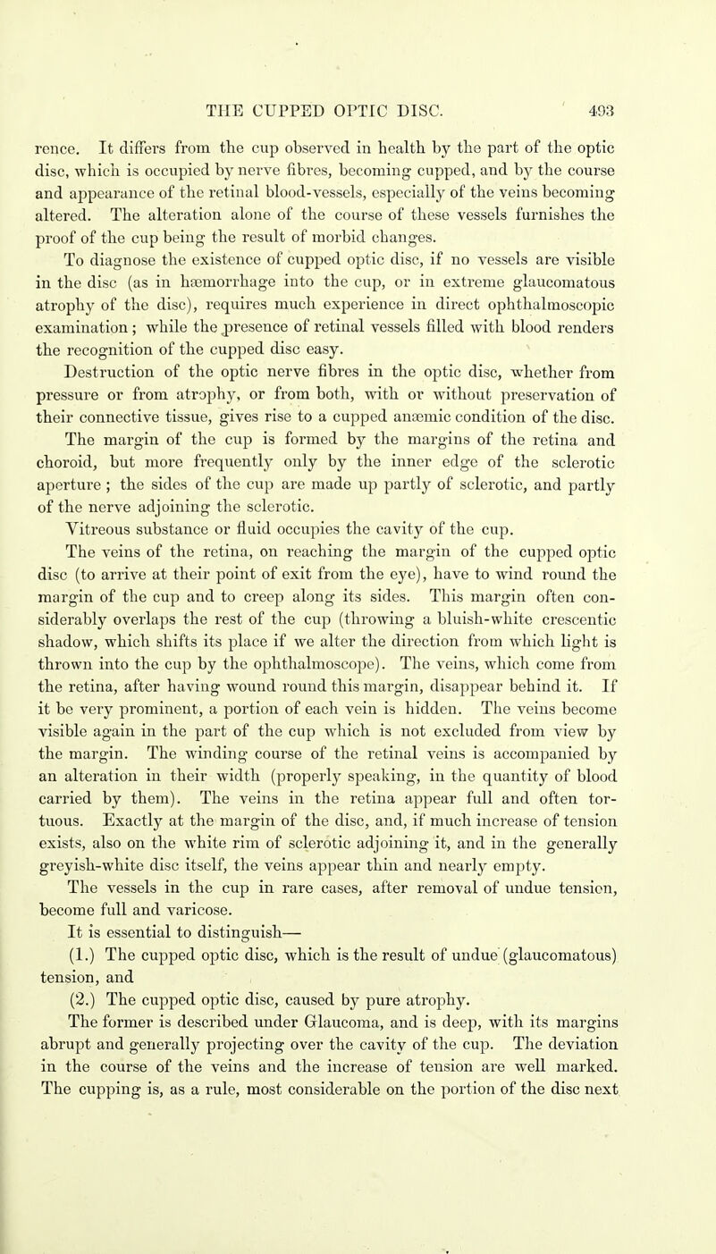 pence. It differs from the cup observed in health by the part of the optic disc, which is occupied by nerve fibres, becoming cupped, and by the course and appearance of the retinal blood-vessels, especially of the veins becoming altered. The alteration alone of the course of these vessels furnishes the proof of the cup being the result of morbid changes. To diagnose the existence of cupped optic disc, if no vessels are visible in the disc (as in haemorrhage into the cup, or in extreme glaucomatous atrophy of the disc), requires much experience in direct ophthalmoscopic examination; while the presence of retinal vessels filled with blood renders the recognition of the cupped disc easy. Destruction of the optic nerve fibres in the optic disc, whether from pressure or from atrophy, or from both, with or without preservation of their connective tissue, gives rise to a cupped anaemic condition of the disc. The margin of the cup is formed by the margins of the retina and choroid, but more frequently only by the inner edge of the sclerotic aperture ; the sides of the cup are made u.p partly of sclerotic, and partly of the nerve adjoining the sclerotic. Vitreous substance or fluid occupies the cavity of the cup. The veins of the retina, on reaching the margin of the cupped optic disc (to arrive at their point of exit from the eye), have to wind round the margin of the cup and to creep along its sides. This margin often con- siderably overlaps the rest of the cup (throwing a bluish-white crescentic shadow, which shifts its place if we alter the direction from which light is thrown into the cup by the ophthalmoscope). The veins, which come from the retina, after having wound round this margin, disappear behind it. If it be very prominent, a portion of each vein is hidden. The veins become visible again in the part of the cup which is not excluded from view by the margin. The winding course of the retinal veins is accompanied by an alteration in their width (properly speaking, in the quantity of blood carried by them). The veins in the retina appear full and often tor- tuous. Exactly at the margin of the disc, and, if much increase of tension exists, also on the white rim of sclerotic adjoining it, and in the generally greyish-white disc itself, the veins appear thin and nearly empty. The vessels in the cup in rare cases, after removal of undue tension, become full and varicose. It is essential to distinguish— (1.) The cupped optic disc, which is the result of undue (glaucomatous) tension, and (2.) The cupped optic disc, caused by pure atrophy. The former is described under Glaucoma, and is deep, with its margins abrupt and generally projecting over the cavity of the cup. The deviation in the course of the veins and the increase of tension are well marked. The cupping is, as a rule, most considerable on the portion of the disc next