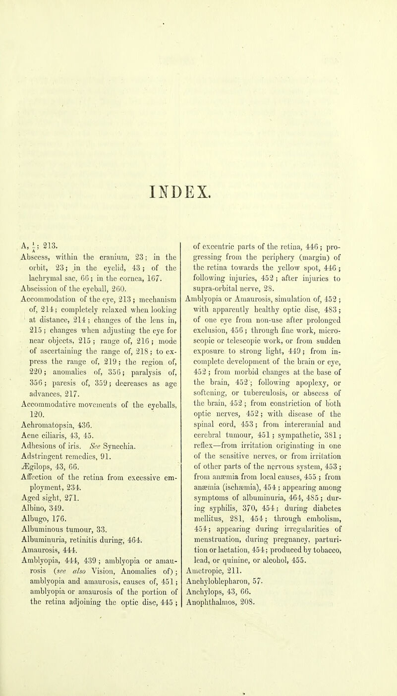 INDEX. A, 1; 213. A Abscess, witbia tbe crauium, 23; in tbe orbit, 23; in tbe eyelid, 43; of the lacbrymal sac, 66; in tbe cornea, 167. Abscission of tiie eyeball, 260. Accommodation of tbe eye, 213 ; mecbauism of, 214); completely relaxed when looking ' at distance, 214 ; changes of tbe lens in, 215 ; changes when adjusting the eye for near objects, 215 ; range of, 216; mode of ascertaining tbe range of, 218 ; to ex- press tbe range of. 219; tbe region of, 220; anomalies of, 356; paralysis of, 356; paresis of, 359; decreases as age advances, 217. Accommodative movements of tbe eyeballs, 120. Achromatopsia, 436. Acne ciliaris, 43, 45. Adhesions of iris. See Synechia. Adstriugent remedies, 91. ^gilops, 43, 66. Affection of tbe retina from excessive em- ployment, 234. Aged sight, 271. Albino, 349. Albugo, 176. Albuminous tumour, 33. Albuminuria, retinitis during, 464. Amaurosis, 444. Amblyopia, 444, 439 ; amblyopia or amau- rosis {see also Vision, Anomalies of); amblyopia and amaurosis, causes of, 451; amblyopia or amaurosis of tbe portion of the retina adjoining tbe optic disc, 445 ; of excentric parts of the retina, 446 ; pro- gressing from the periphery (margin) of the retina towards the yellow spot, 446 ; following injuries, 452; after injuries to supra-orbital nerve, 28. Amblyopia or Amaurosis, simulation of, 452 ; with apparently healthy optic disc, 483; of one eye from non-use after prolonged exclusion, 456 ; through fine work, micro- scopic or telescopic work, or from sudden exposure to strong light, 449; from in- complete development of tbe brain or eye, 452 ; from morbid changes at the base of tbe brain, 452; following apoplexy, or softening, or tuberculosis, or abscess of tbe brain, 452 ; from constriction of both optic nerves, 452; with disease of tbe spinal cord, 453; from intercranial and cerebral tumour, 451; sympathetic, 381; reflex—from irritation originating in one of tbe sensitive nerves, or from irritation of other parts of tbe nervous system, 453 ; from anaemia from local causes, 455 ; from anaemia (iscbaemia), 454 ; appearing among symptoms of albuminuria, 464, 485; dur- ing syphilis, 370, 454; during diabetes mellitus, 281, 454; through embolism, 454; appearing during irregularities of menstruation, during pregnancy, parturi- tion or lactation, 454; produced by tobacco, lead, or quinine, or alcohol, 455. Anietropic, 211. Anchyloblepbaron, 57- ; Anchylops, 43, 66. Anopbtbalmos, 208.