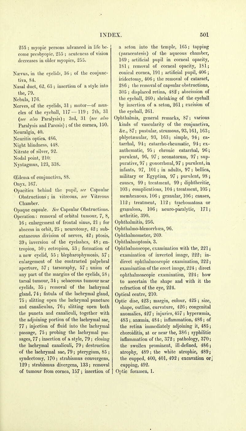 255 ; myopic persons advanced in life be- come presbyopic, 255 ; acuteness of vision decreases in older rayopics, 255. Najvus, in the eyelids, 36 ; of the coujunc- tiva, 84. Nasal duct, 62, 63 ; insertion of a style into the, 79. Nebula, 176. Nerves, of the eyelids, 31; motor—of mus- cles of the eyeball, 117 — 119; 7th, 31 {see also Paralysis); 3rd, 31 {see also Paralysis and Paresis); of the cornea, 150. Neuralgia, 40. Neuritis optica, 486. Night blindness, 448. Nitrate of silver, 92. Nodal point, 210. Nystagmus, 123, 338. ffidenia of conjunctiva, 88. Onyx, 167. Opacities behind the pupil, see Capsular Obstructions; in vitreous, see Vitreous Chamber. Opaque capsule. See Capsular Obstructions. Operation: removal of orbital tumour, 7, 8, 16; enlargement of frontal sinus, 21 ; for abscess in orbit, 25 ; neurotomy, 42 ; sub- cutaneous division of nerves, 42; ptosis, 39; inversion of the eyelashes, 48; en- tropion, 50; ectropion, 53 ; formation of a new eyelid, 55 ; blepharophymosis, 57 ; enlargement of the contracted palpebral aperture, 57 ; tarsoraphy, 57 ; union of any part of the margins of the eyelids, 5 8 ; tarsal tumour, 34 ; sebaceous tumour near eyelids, 35; removal of the lachrymal gland, 74; fistula of the lachrymal gland, 75 ; slitting open the lachrymal puncture and canaliculus, 76; slitting open both the puncta and canaliculi, together with the adjoining portion of the lachrymal sac, 77 ; injection of fluid into the lachrymal passage, 75; probing the lachrymal pas- sages, 77; insertion of a style, 79 ; closing the lachrymal canaliculi, 79; destruction of the lachrymal sac, 79; pterygium, 85 ; syndectomy, 170 ; strabismus convergens, 129; strabismus divergens, 133; removal of tumour from cornea, 157; insertion of a seton into the temple, 165; tapping (paracentesis) of the aqueous chamber, 169; artificial pupil in corneal opacity, 181; removal of corneal opacity, 181; conical cornea, 191; artificial pupil, 406 ; iridectomy, 406; the removal of cataract, 286 ; the removal of capsular obstructions, 305 ; displaced retina, 482 ; abscission of the eyeball, 260; shrinking of the eyeball by insertion of a seton, 261; excision of the eyeball, 261. Ophthalmia, general remarks, 87; various kinds of vascularity of the conjunctiva, &c., 87; pustular, strumous, 93,161, 163; phlyctsenular, 93, 163; simple, 94; ca- tarrhal, 94; catarrho-rheumatic, 94; ex- anthcraatic, 95 ; chronic catarrhal, 96; purulent, 96, 97 ; neonatorum, 97; sup- purative, 97 ; gonorrhceal, 97 ; purulent, in infants, 97, 101; in adults, 97; bellica, military or Egyptian, 97 ; purulent, 98 ; causes, 99 ; treatment, 99 ; diphtheritic, 103 ; complications, 104 ; treatment, 105 ; membranous, 106 ; granular, 106; causes, 112; treatment, 112; trachomatosa or granulosa, 106; neuro-paralytic, 171; arthritic, 390. Ophthalmitis, 256. Ophthalmo-blenorrhcEa, 96. Ophthalmometer, 269. Ophthalmoptosis, 3. Ophthalmoscope, examination with the, 221; examination of inverted image, 222; in- direct ophthalmoscopic examination, 222; examination of the erect image, 224 ; direct ophthalmoscopic examination, 224; how to ascertain the shape and with it the refraction of the eye, 224. Optical centre, 210. Optic disc, 423; margin, colour, 425 ; size, shape, outline, curvature, 426; congenital anomalies, 427; injuries, 457 ; hyperaemia, 483 ; anaemia, 484; inflammation, 486; of the retina immediately adjoining it, 485; choroiditis, at or near the, 386 ; syphilitic inflammation of the, 372 ; pathology, 370; the swollen prominent, ill-defined, 486; atrophy, 489; the white atrophic, 489; the cupped, 400, 401, 492 ; excavation orj cupping, 492. Optic foramen, 1.