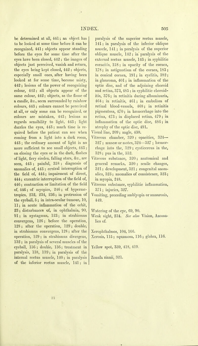 be determined at all, 441; an object has to be looked at some time before it can be recognized, 441; objects appear standing before the eyes for some time after the eyes have been closed, 442 ; the images of objects just perceived, vanish and return, the eyes being kept closed, 442 ; objects, especially small ones, after having been looked at for some time, become misty, 442 ; lesions of the power of recognizing colour, 442; all objects appear of the same colour, 442; objects, as the flame of a candle, &c., seem surrounded by rainbow colours, 443 ; colours cannot be perceived at aU, or only some can be recognized, or colours are mistaken, 443; lesions as regards sensibility to light, 443; light dazzles the eyes, 443; much time is re- quired before the patient can see when coming from a light into a dark room, 443 ; the ordinary amount of light is no more sufficient to see small objects, 443 ; on closing the eyes or in the dark, flashes of light, fiery circles, falling stars, &c., are seen, 443 ; painful, 358 ; diagnosis of anomalies of, 443 ; central interruption of the field of, 444; impairment of direct, 444; excentric interruption of the field of, 446; contraction or limitation of the field of; 446; of myopics, 246 ; of hyperme- tropics, 232, 234, 236; in protrusion of the eyeball, 5 ; in intra-ocular tumour, 10, 11; in acute inflammation of the orbit, 23; disturbances of, in ophthalmia, 90, 91; in nystagmus, 123; in strabismus convergens, 126; before the operation, 128; after the operation, 129; double, in strabismus convergens, 128; after the operation, 129 ; in strabismus divergens, 132 ; in paralysis of several muscles of the eyeball, 136 ; double, 136; treatment in paralysis, 138, 139; in paralysis of the internal rectus muscle, 140; in paralysis of the inferior rectus muscle, 141; in paralysis of the superior rectus muscle, 141; in paralysis of the inferior oblique muscle, 141; in paralysis of the superior oblique muscle, 142; in paralysis of the external rectus muscle, 143 ; in syphilitic corneitis, 158; in opacity of the cornea, 178 ; in astigmatism of the cornea, 183 ; in conical cornea, 191; in cyclitis, 382; in glaucoma, 401; in inflammation of the optic disc, and of the adjoining choroid and retina, 373, 485 ; in syphilitic choroid- itis, 376 ; in retinitis during albuminuria, 464; in retinitis, 461; in embolism of retinal blood-vessels, 468; in retinitis pigmentosa, 470; in hsemorrhage into the retina, 473 ; in displaced retina, 479 ; in inflammation of the optic disc, 486; iu atrophy of the optic disc, 491. Visual line, 209; angle, 430. Vitreous chamber, 320 ; opacities, 324— 327 ; muscae or motes, 324—327 ; haemor- rhage into the, 329 ; cysticercus in the, 328; pus in the, 332. Vitreous substance, 320; anatomical and general remarks, 320 ; senile changes, 321; development, 321; congenital anom- alies, 323 ; anomalies of consistence, 323; in myopia, 248. Vitreous substance, syphilitic inflammation, 371; injuries, 327. Vomiting, preceding amblyopia or amaurosis, 449. Watering of the eye, 69, 90. Weak sight, 234. See also Vision, Anoma- lies of. Xerophthalmos, 104,166. Xerosis, 115 ; squamosa, 116 ; glabra, 116. Yellow spot, 339, 418, 419. Zonula zinnii, 321. 33