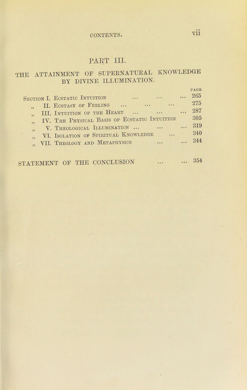 PART III. THE ATTAINMENT OF SUPERNATURAL KNOWLEDGE BY DIVINE ILLUMINATION. PAGE Section I. Ecstatic Intuition ... ••• ••• 265 „ II. Ecstasy op Feeling ... ••• ••• 275 „ III. Intuition of the Heaet ... ... ••• 287 IV. The Physical Basis of Ecstatic Intuition 305 „ V. Theological Illumination ... ... ••• 319 yx. Isolation of Spiritual Knowledge ... 340 ,, VII. Theology and Metaphysics ... ••• 344 STATEMENT OF THE CONCLUSION 354