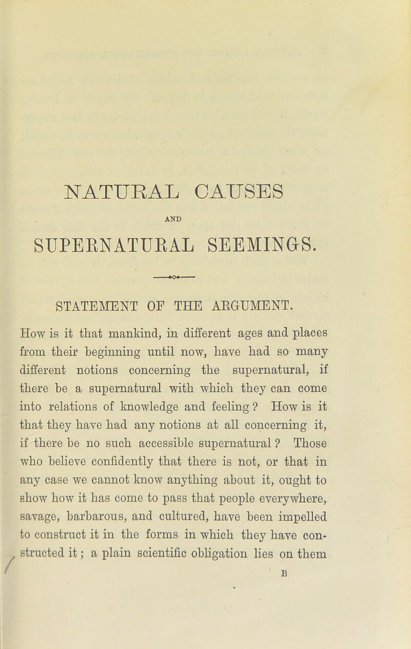 AND SUPERNATURAL SEEMINGS. K?l STATEMENT OF THE ARGUMENT. How is it that mankind, in different ages and places from their beginning until now, have had so many different notions concerning the supernatural, if there be a supernatural with which they can come into relations of knowledge and feeling ? How is it that they have had any notions at all concerning it, if there he no such accessible supernatural ? Those who believe confidently that there is not, or that in any case we cannot know anything about it, ought to show how it has come to pass that people everywhere, savage, barbarous, and cultured, have been impelled to construct it in the forms in which they have con- structed it; a plain scientific obligation lies on them B