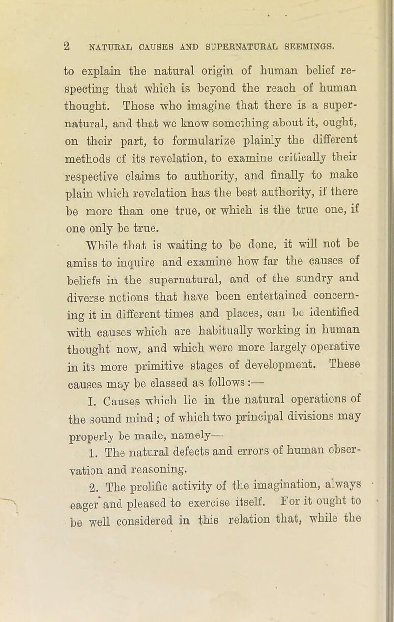 to explain tlie natural origin of human belief re- specting that which is beyond the reach of human thought. Those who imagine that there is a super- natural, and that we know something about it, ought, on their part, to formularize plainly the different methods of its revelation, to examine critically then’ respective claims to authority, and finally to make plain which revelation has the best authority, if there be more than one true, or which is the true one, if one only be true. While that is waiting to be done, it will not be amiss to inquire and examine how far the causes of beliefs in the supernatural, and of the sundry and diverse notions that have been entertained concern- ing it in different times and places, can be identified with causes which are habitually working in human thought now, and which were more largely operative in its more primitive stages of development. These causes may be classed as follows :— I. Causes which lie in the natural operations of the sound mind ; of which two principal divisions may properly be made, namely— 1. The natural defects and errors of human obser- vation and reasoning. 2. The prolific activity of the imagination, always eager and pleased to exercise itself. For it ought to be well considered in this relation that, while the