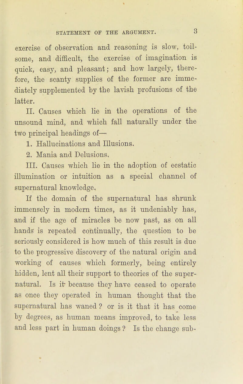 exercise of observation and reasoning is slow, toil- some, and difficult, the exercise of imagination is quick, easy, and pleasant; and how largely, there- fore, the scanty supplies of the former are imme- diately supplemented by the lavish profusions of the latter. II. Causes which lie in the operations of the unsound mind, and which fall naturally under the two principal headings of— 1. Hallucinations and Illusions. 2. Mania and Delusions. III. Causes which lie in the adoption of ecstatic illumination or intuition as a special channel of supernatural knowledge. If the domain of the supernatural has shrunk immensely in modern times, as it undeniably has, and if the age of miracles be now past, as on all hands is repeated continually, the question to be seriously considered is how much of this result is due to the progressive discovery of the natural origin and working of causes which formerly, being entirely hidden, lent all their support to theories of the super- natural. Is itr because they have ceased to operate as once they operated in human thought that the supernatural has waned ? or is it that it has come by degrees, as human means improved, to take less and less part in human doings ? Is the change sub-