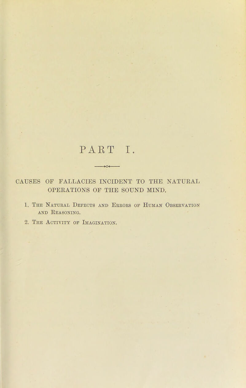 PART I. CAUSES OF FALLACIES INCIDENT TO THE NATURAL OPERATIONS OF THE SOUND MIND. 1. The Natural Defects and Errors of Human Observation and Reasoning. 2. The Activity of Imagination.