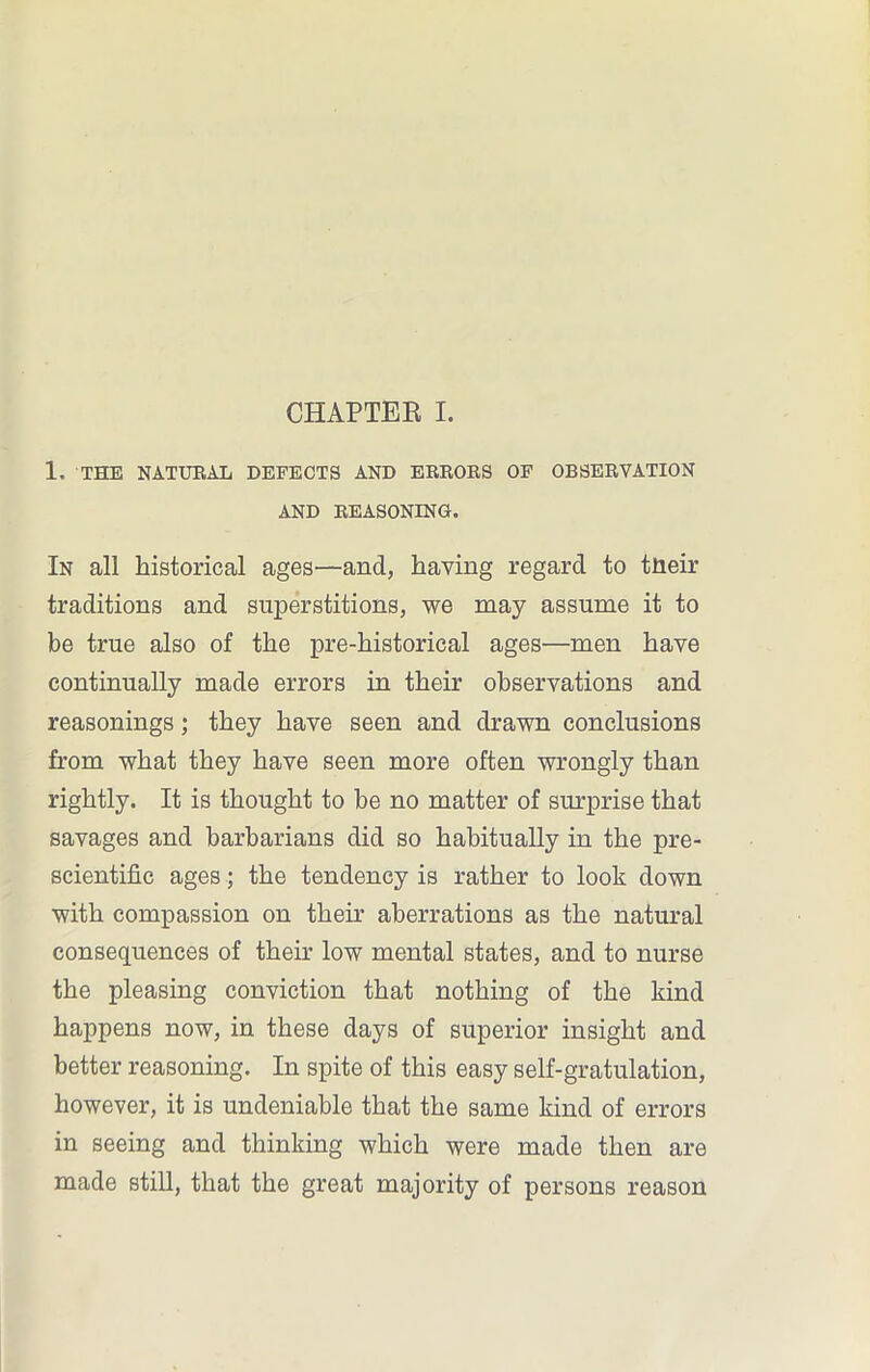 CHAPTER I. 1, THE NATURAL DEFECTS AND ERRORS OF OBSERVATION AND REASONING. In all historical ages—and, having regard to tneir traditions and superstitions, we may assume it to be true also of the pre-historical ages—men have continually made errors in their observations and reasonings; they have seen and drawn conclusions from what they have seen more often wrongly than rightly. It is thought to be no matter of surprise that savages and barbarians did so habitually in the pre- scientific ages; the tendency is rather to look down with compassion on their aberrations as the natural consequences of their low mental states, and to nurse the pleasing conviction that nothing of the kind happens now, in these days of superior insight and better reasoning. In spite of this easy self-gratulation, however, it is undeniable that the same kind of errors in seeing and thinking which were made then are made still, that the great majority of persons reason