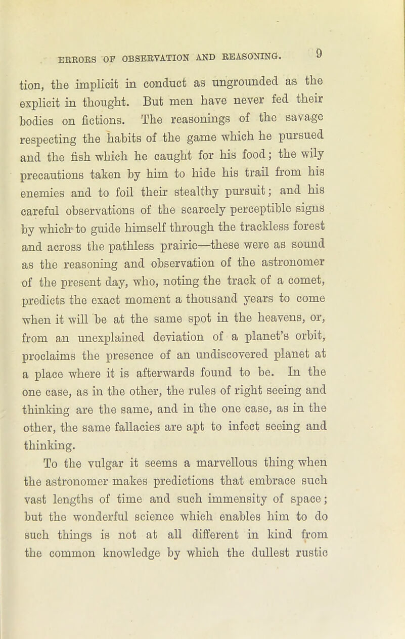 tion, the implicit in conduct as ungrounded as the explicit in thought. But men have never fed their bodies on fictions. The reasonings of the savage respecting the habits of the game which he pursued and the fish which he caught for his food; the wily precautions taken by him to hide his trail from his enemies and to foil their stealthy pursuit; and his careful observations of the scarcely perceptible signs by which-to guide himself through the trackless forest and across the pathless prairie—these were as sound as the reasoning and observation of the astronomer of the present day, who, noting the track of a comet, predicts the exact moment a thousand years to come when it will be at the same spot in the heavens, or, from an unexplained deviation of a planet’s orbit, proclaims the presence of an undiscovered planet at a place where it is afterwards found to be. In the one case, as in the other, the rules of right seeing and thinking are the same, and in the one case, as in the other, the same fallacies are apt to infect seeing and thinking. To the vulgar it seems a marvellous thing when the astronomer makes predictions that embrace such vast lengths of time and such immensity of space; but the wonderful science which enables him to do such things is not at all different in kind from the common knowledge by which the dullest rustic