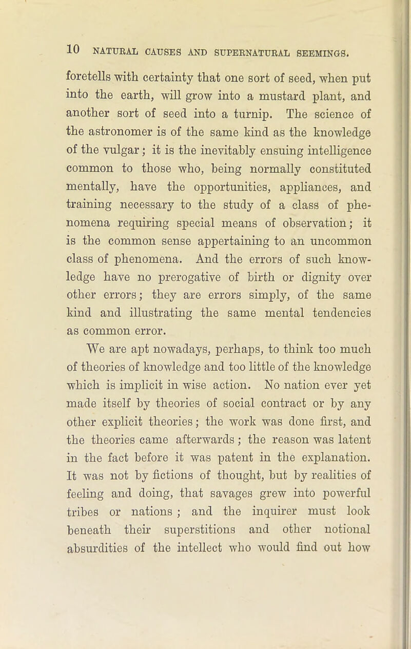 foretells with certainty that one sort of seed, when put into the earth, will grow into a mustard plant, and another sort of seed into a turnip. The science of the astronomer is of the same kind as the knowledge of the vulgar; it is the inevitably ensuing intelligence common to those who, being normally constituted mentally, have the opportunities, appliances, and training necessary to the study of a class of phe- nomena requiring special means of observation; it is the common sense appertaining to an uncommon class of phenomena. And the errors of such know- ledge have no prerogative of birth or dignity over other errors; they are errors simply, of the same kind and illustrating the same mental tendencies as common error. We are apt nowadays, perhaps, to think too much of theories of knowledge and too little of the knowledge which is implicit in wise action. No nation ever yet made itself by theories of social contract or by any other explicit theories; the work was done first, and the theories came afterwards; the reason was latent in the fact before it was patent in the explanation. It was not by fictions of thought, but by realities of feeling and doing, that savages grew into powerful tribes or nations ; and the inquirer must look beneath their superstitions and other notional absurdities of the intellect who would find out how