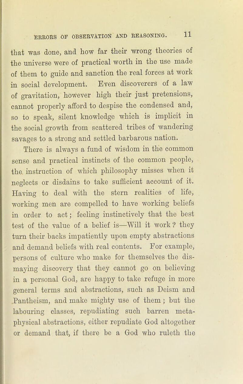 that was done, and how far their wrong theories of the universe were of practical worth in the use made of them to guide and sanction the real forces at work in social development. Even discoverers of a law of gravitation, however high their just pretensions, cannot properly afford to despise the condensed and, so to speak, silent knowledge which is implicit in the social growth from scattered tribes of wandering savages to a strong and settled barbarous nation. There is always a fund of wisdom in the common sense and practical instincts of the common people, the instruction of which philosophy misses when it neglects or disdains to take sufficient account of it. Having to deal with the stern realities of life, working men are compelled to have working beliefs in order to act; feeling instinctively that the best test of the value of a belief is—Will it work? they turn then’ backs impatiently upon empty abstractions and demand beliefs with real contents. For example, persons of culture who make for themselves the dis- maying discovery that they cannot go on believing in a personal God, are happy to take refuge in more general terms and abstractions, such as Deism and .Pantheism, and make mighty use of them; but the labouring classes, repudiating such barren meta- physical abstractions, either repudiate God altogether or demand that, if there be a God who ruleth the