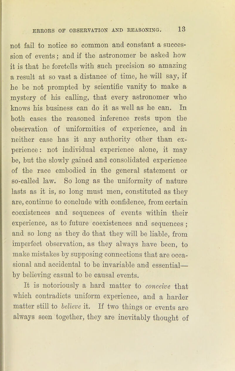 not fail to notice so common and constant a succes- sion of events; and if the astronomer be asked how it is that he foretells with such precision so amazing a result at so vast a distance of time, he will say, if he be not prompted by scientific vanity to make a mystery of his calling, that every astronomer who knows his business can do it as well as he can. In both cases the reasoned inference rests upon the observation of uniformities of experience, and in neither case has it any authority other than ex- perience : not individual experience alone, it may be, but the slowly gained and consolidated experience of the race embodied in the general statement or so-called law. So long as the uniformity of nature lasts as it is, so long must men, constituted as they are, continue to conclude with confidence, from certain coexistences and sequences of events within their experience, as to future coexistences and sequences ; and so long as they do that they will be liable, from imperfect observation, as they always have been, to make mistakes by supposing connections that are occa- sional and accidental to be invariable and essential— by believing casual to be causal events. It is notoriously a hard matter to conceive that which contradicts uniform experience, and a harder matter still to believe it. If two things or events are always seen together, they are inevitably thought of