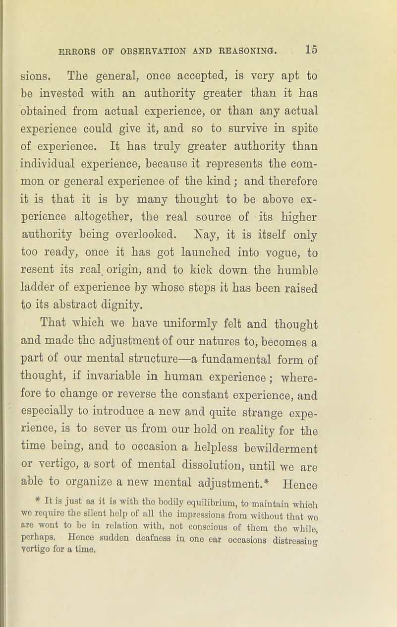 sions. The general, once accepted, is very apt to be invested with an authority greater than it has obtained from actual experience, or than any actual experience could give it, and so to survive in spite of experience. It has truly greater authority than individual experience, because it represents the com- mon or general experience of the kind ; and therefore it is that it is by many thought to be above ex- perience altogether, the real source of its higher authority being overlooked. Nay, it is itself only too ready, once it has got launched into vogue, to resent its real origin, and to kick down the humble ladder of experience by whose steps it has been raised to its abstract dignity. That which we have uniformly felt and thought and made the adjustment of our natures to, becomes a part of our mental structure—a fundamental form of thought, if invariable in human experience; where- fore to change or reverse the constant experience, and especially to introduce a new and quite strange expe- rience, is to sever us from our hold on reality for the time being, and to occasion a helpless bewilderment or vertigo, a sort of mental dissolution, until we are able to organize a new mental adjustment.* Hence # It is just as it is with the bodily equilibrium, to maiutain which we require the silent help of all the impressions from without that wo are wont to he in relation with, not conscious of them the while, perhaps. Hence sudden deafness in one ear occasions distressing yertigo for a time.