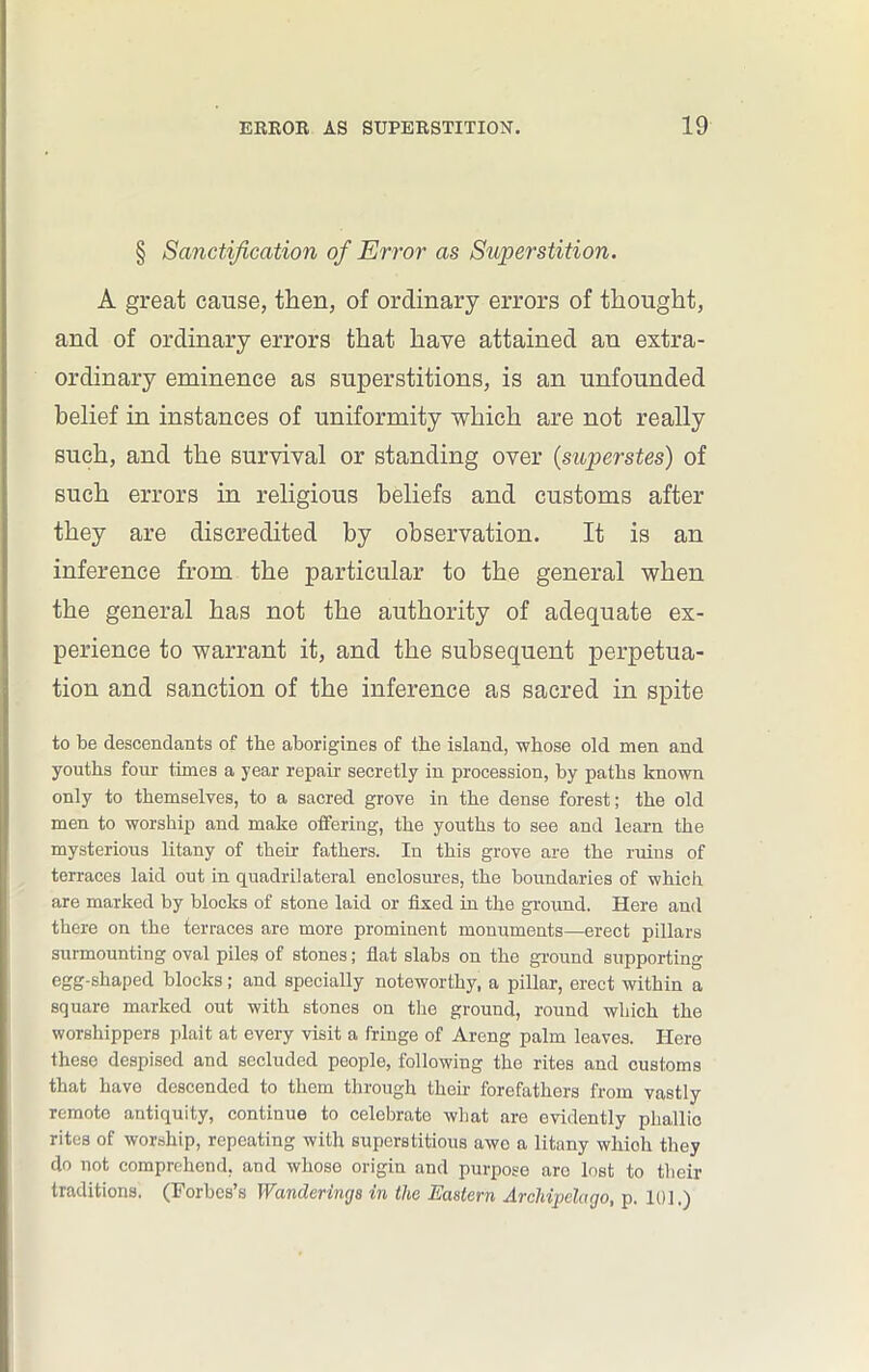§ Sanctification of Error as Superstition. A great cause, then, of ordinary errors of thought, and of ordinary errors that have attained an extra- ordinary eminence as superstitions, is an unfounded belief in instances of uniformity which are not really such, and the survival or standing over (superstes) of such errors in religious beliefs and customs after they are discredited by observation. It is an inference from the particular to the general when the general has not the authority of adequate ex- perience to warrant it, and the subsequent perpetua- tion and sanction of the inference as sacred in spite to be descendants of the aborigines of the island, whose old men and youths four times a year repair secretly in procession, by paths known only to themselves, to a sacred grove in the dense forest; the old men to worship and make offering, the youths to see and learn the mysterious litany of their fathers. In this grove are the ruins of terraces laid out in quadrilateral enclosures, the boundaries of which are marked by blocks of stone laid or fixed in the ground. Here and there on the terraces are more prominent monuments—erect pillars surmounting oval piles of stones; fiat slabs on the ground supporting egg-shaped blocks; and specially noteworthy, a pillar, erect within a square marked out with stones on the ground, round which the worshippers plait at every visit a fringe of Areng palm leaves. Hero these despised and secluded people, following the rites and customs that have descended to them through their forefathers from vastly remote antiquity, continue to celebrate what are evidently phallic rites of worship, repeating with superstitious awe a litany which they do not comprehend, and whose origin and purpose are lost to their traditions. (Forbes’s Wanderings in the Eastern Archipelago, p. 10],)