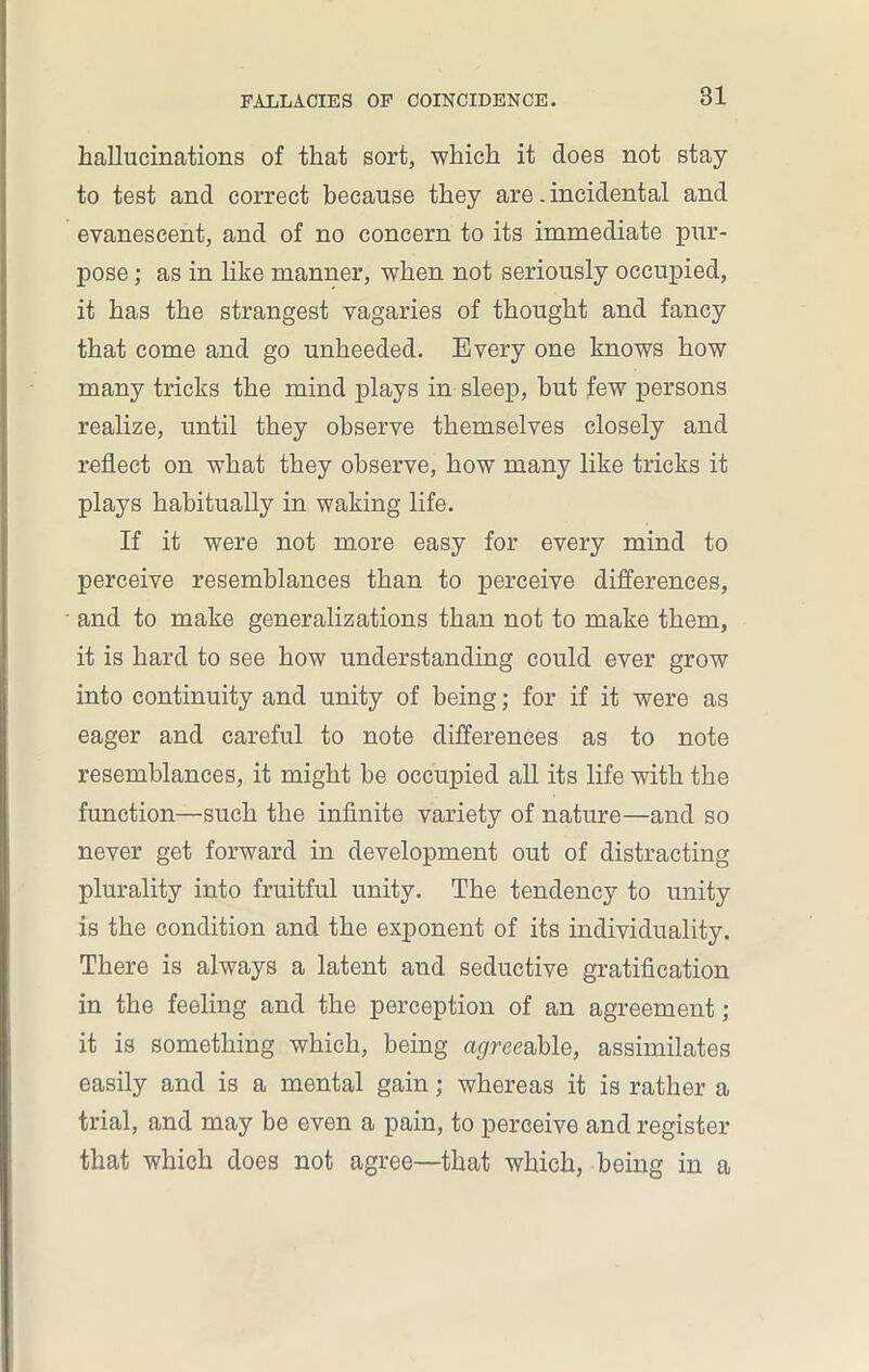 hallucinations of that sort, which it does not stay to test and correct because they are. incidental and evanescent, and of no concern to its immediate pur- pose ; as in like manner, when not seriously occupied, it has the strangest vagaries of thought and fancy that come and go unheeded. Every one knows how many tricks the mind plays in sleep, hut few persons realize, until they observe themselves closely and reflect on what they observe, how many like tricks it plays habitually in waking life. If it were not more easy for every mind to perceive resemblances than to perceive differences, and to make generalizations than not to make them, it is hard to see how understanding could ever grow into continuity and unity of being; for if it were as eager and careful to note differences as to note resemblances, it might be occupied all its life with the function—such the infinite variety of nature—and so never get forward in development out of distracting plurality into fruitful unity. The tendency to unity is the condition and the exponent of its individuality. There is always a latent and seductive gratification in the feeling and the perception of an agreement; it is something which, being agree able, assimilates easily and is a mental gain; whereas it is rather a trial, and may be even a pain, to perceive and register that which does not agree—that which, being in a