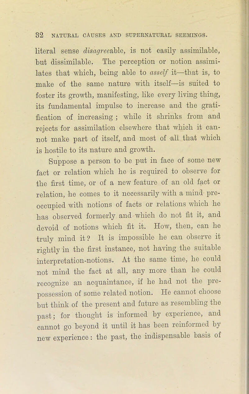 literal sense disagree able, is not easily assimilable, but dissimilable. The perception or notion assimi- lates that which, being able to asself it—that is, to make of the same nature with itself—is suited to foster its growth, manifesting, like every living thing, its fundamental impulse to increase and the grati- fication of increasing ; while it shrinks from and rejects for assimilation elsewhere that which it can- not make part of itself, and most of all that which is hostile to its nature and growth. Suppose a person to be put in face of some new fact or relation which he is required to observe for the first time, or of a new feature of an old fact or relation, he comes to it necessarily with a mind pre- occupied with notions of facts or relations which he has observed formerly and which do not fit it, and devoid of notions which fit it. How, then, can he truly mind it? It is impossible he can observe it rightly in the first instance, not having the suitable interpretation-notions. At the same time, he could not mind the fact at all, any more than he could recognize an acquaintance, if he had not the pre- possession of some related notion. He cannot choose but think of the present and future as resembling the past; for thought is informed by experience, and cannot go beyond it until it has been reinformed by new experience: the past, the indispensable basis of