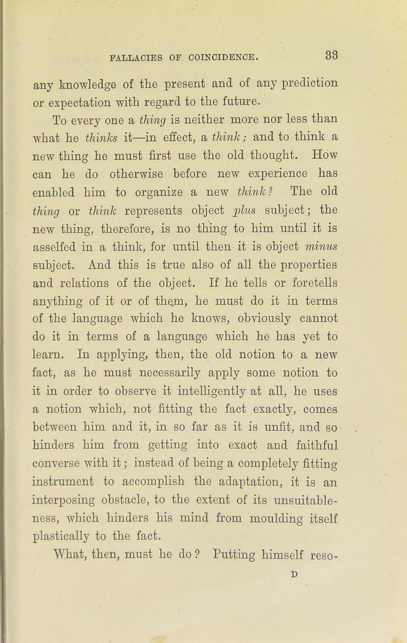 any knowledge of the present and of any prediction or expectation with regard to the future. To every one a thing is neither more nor less than what he thinks it—in effect, a think; and to think a new thing he must first use the old thought. How can he do otherwise before new experience has enabled him to organize a new think? The old thing or think represents object plus subject; the new thing, therefore, is no thing to him until it is asselfed in a think, for until then it is object minus subject. And this is true also of all the properties and relations of the object. If he tells or foretells anything of it or of them, he must do it in terms of the language which he knows, obviously cannot do it in terms of a language which he has yet to learn. In applying, then, the old notion to a new fact, as he must necessarily apply some notion to it in order to observe it intelligently at all, he uses a notion which, not fitting the fact exactly, comes between him and it, in so far as it is unfit, and so hinders him from getting into exact and faithful converse with it; instead of being a completely fitting instrument to accomplish the adaptation, it is an interposing obstacle, to the extent of its unsuitable- ness, which hinders his mind from moulding itself plastically to the fact. What, then, must he do ? Putting himself reso- D