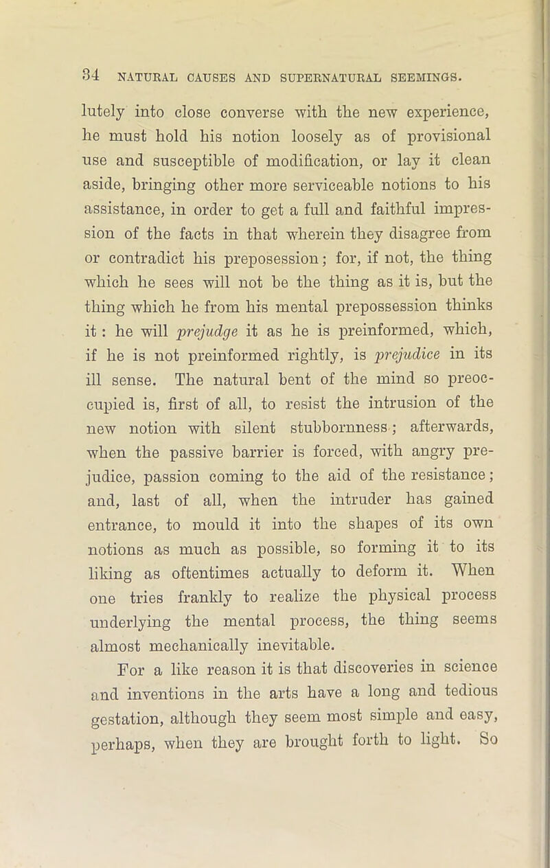 lutely into close converse with the new experience, he must hold his notion loosely as of provisional use and susceptible of modification, or lay it clean aside, bringing other more serviceable notions to his assistance, in order to get a full and faithful impres- sion of the facts in that wherein they disagree from or contradict his preposession; for, if not, the thing which he sees will not he the thing as it is, hut the thing which he from his mental prepossession thinks it: he will prejudge it as he is preinformed, which, if he is not preinformed rightly, is prejudice in its ill sense. The natural bent of the mind so preoc- cupied is, first of all, to resist the intrusion of the new notion with silent stubbornness; afterwards, when the passive barrier is forced, with angry pre- judice, passion coming to the aid of the resistance; and, last of all, when the intruder has gained entrance, to mould it into the shapes of its own notions as much as possible, so forming it to its liking as oftentimes actually to deform it. When one tries frankly to realize the physical process underlying the mental process, the thing seems almost mechanically inevitable. For a like reason it is that discoveries in science and inventions in the arts have a long and tedious gestation, although they seem most simple and easy, perhaps, when they are brought forth to light. So