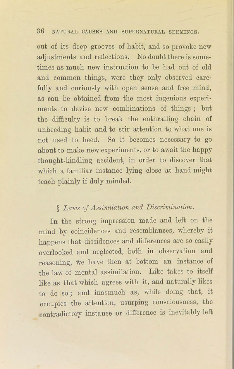 out of its deep grooves of habit, and so provoke new adjustments and reflections. No doubt there is some- times as much new instruction to be bad out of old and common things, were they only observed care- fully and curiously with open sense and free mind, as can be obtained from the most ingenious experi- ments to devise new combinations of things ; but the difficulty is to break the enthralling chain of unheeding habit and to stir attention to what one is not used to heed. So it becomes necessary to go about to make new experiments, or to await the happy thought-kindling accident, in order to discover that which a familiar instance lying close at hand might teach plainly if duly minded. § Laws of Assimilation and Discrimination. In the strong impression made and left on the mind by coincidences and resemblances, whereby it happens that dissidences and differences are so easily overlooked and neglected, both in observation and reasoning, we have then at bottom an instance of the law of mental assimilation. Like takes to itself like as that which agrees with it, and naturally likes to do so; and inasmuch as, while doing that, it occupies the attention, usurping consciousness, the contradictory instance or difference is inevitably left