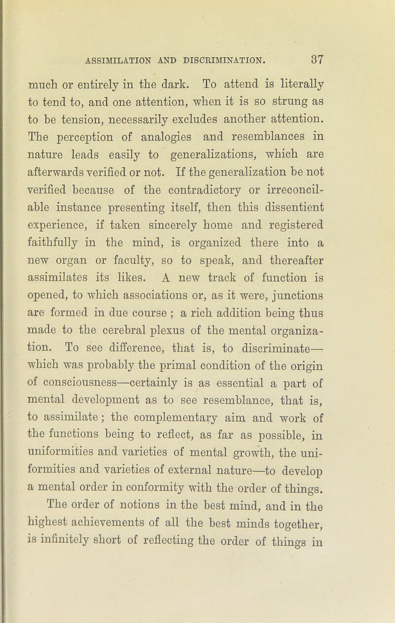 much or entirely in the dark. To attend is literally to tend to, and one attention, when it is so strung as to be tension, necessarily excludes another attention. The perception of analogies and resemblances in nature leads easily to generalizations, which are afterwards verified or not. If the generalization be not verified because of the contradictory or irreconcil- able instance presenting itself, then this dissentient experience, if taken sincerely home and registered faithfully in the mind, is organized there into a new organ or faculty, so to speak, and thereafter assimilates its likes. A new track of function is opened, to which associations or, as it were, junctions are formed in due course ; a rich addition being thus made to the cerebral plexus of the mental organiza- tion. To see difference, that is, to discriminate— which was probably the primal condition of the origin of consciousness—certainly is as essential a part of mental development as to see resemblance, that is, to assimilate; the complementary aim and work of the functions being to reflect, as far as possible, in uniformities and varieties of mental growth, the uni- formities and varieties of external nature—to develop a mental order in conformity with the order of things. The order of notions in the best mind, and in the highest achievements of all the best minds together, is infinitely short of reflecting the order of things in