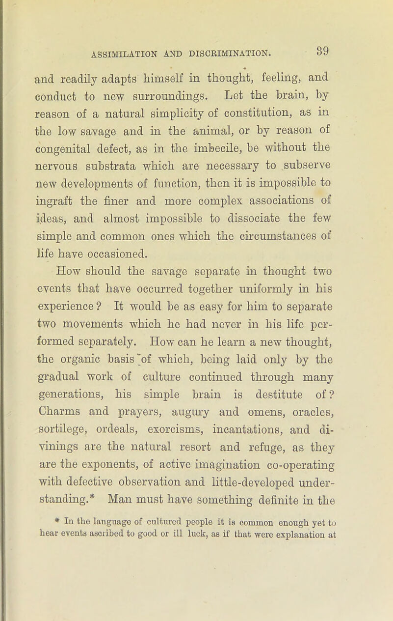 and readily adapts himself in thought, feeling, and conduct to new surroundings. Let the brain, by reason of a natural simplicity of constitution, as in the low savage and in the animal, or by reason of congenital defect, as in the imbecile, be without the nervous substrata which are necessary to subserve new developments of function, then it is impossible to ingraft the finer and more complex associations of ideas, and almost impossible to dissociate the few simple and common ones which the circumstances of life have occasioned. How should the savage separate in thought two events that have occurred together uniformly in his experience ? It would be as easy for him to separate two movements which he had never in his life per- formed separately. How can he learn a new thought, the organic basis of which, being laid only by the gradual work of culture continued through many generations, his simple brain is destitute of ? Charms and prayers, augury and omens, oracles, sortilege, ordeals, exorcisms, incantations, and di- vinings are the natural resort and refuge, as they are the exponents, of active imagination co-operating with defective observation and little-developed under- standing.* Man must have something definite in the * In the language of cultured people it is common enough yet to hear events ascribed to good or ill luck, as if that were explanation at