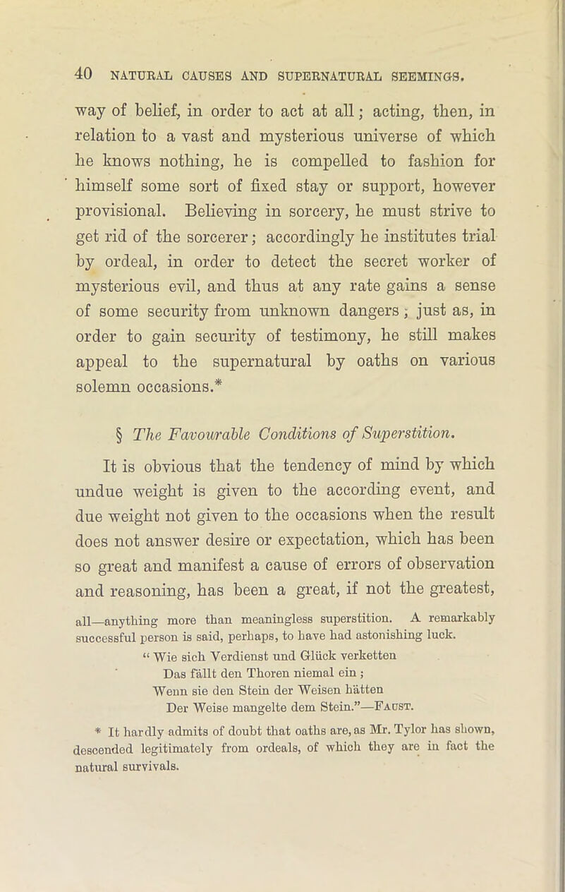 way of belief, in order to act at all; acting, then, in relation to a vast and mysterious universe of which he knows nothing, he is compelled to fashion for himself some sort of fixed stay or support, however provisional. Believing in sorcery, he must strive to get rid of the sorcerer; accordingly he institutes trial by ordeal, in order to detect the secret worker of mysterious evil, and thus at any rate gains a sense of some security from unknown dangers; just as, in order to gain security of testimony, he still makes appeal to the supernatural by oaths on various solemn occasions.* § The Favourable Conditions of Superstition. It is obvious that the tendency of mind by which undue weight is given to the according event, and due weight not given to the occasions when the result does not answer desire or expectation, which has been so great and manifest a cause of errors of observation and reasoning, has been a great, if not the greatest, all anything more than meaningless superstition. A remarkably successful person is said, perhaps, to have had astonishing luck. “ Wie sick Verdienst und Gluck verketten Das fallt den Tkoren niemal ein ; Wenn sie den Stein der Weisen batten Der Weise mangelte dem Stein.”—Faost. * It hardly admits of doubt that oaths are, as Mr. Tylor has shown, descended legitimately from ordeals, of which they are in fact the natural survivals.